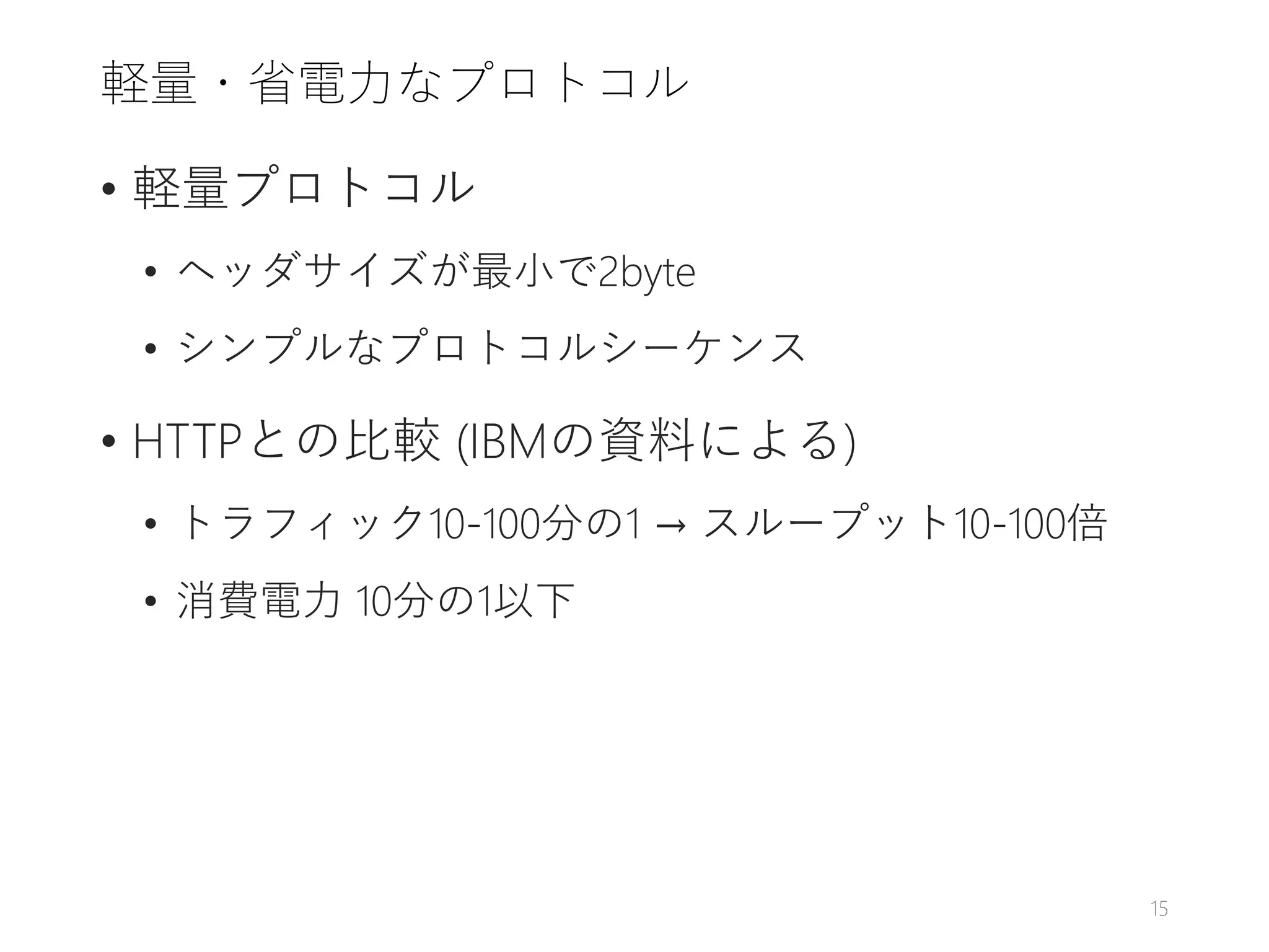 軽量・省電力なプロトコル
• 軽量プロトコル
• ヘッダサイズが最小で2byte
• シンプルなプロトコルシーケンス
• HTTPとの比較 (IBMの資料による)
• トラフィック10-100分の1 → スループット10-100倍
• 消費電力 10分の1以下
15
 