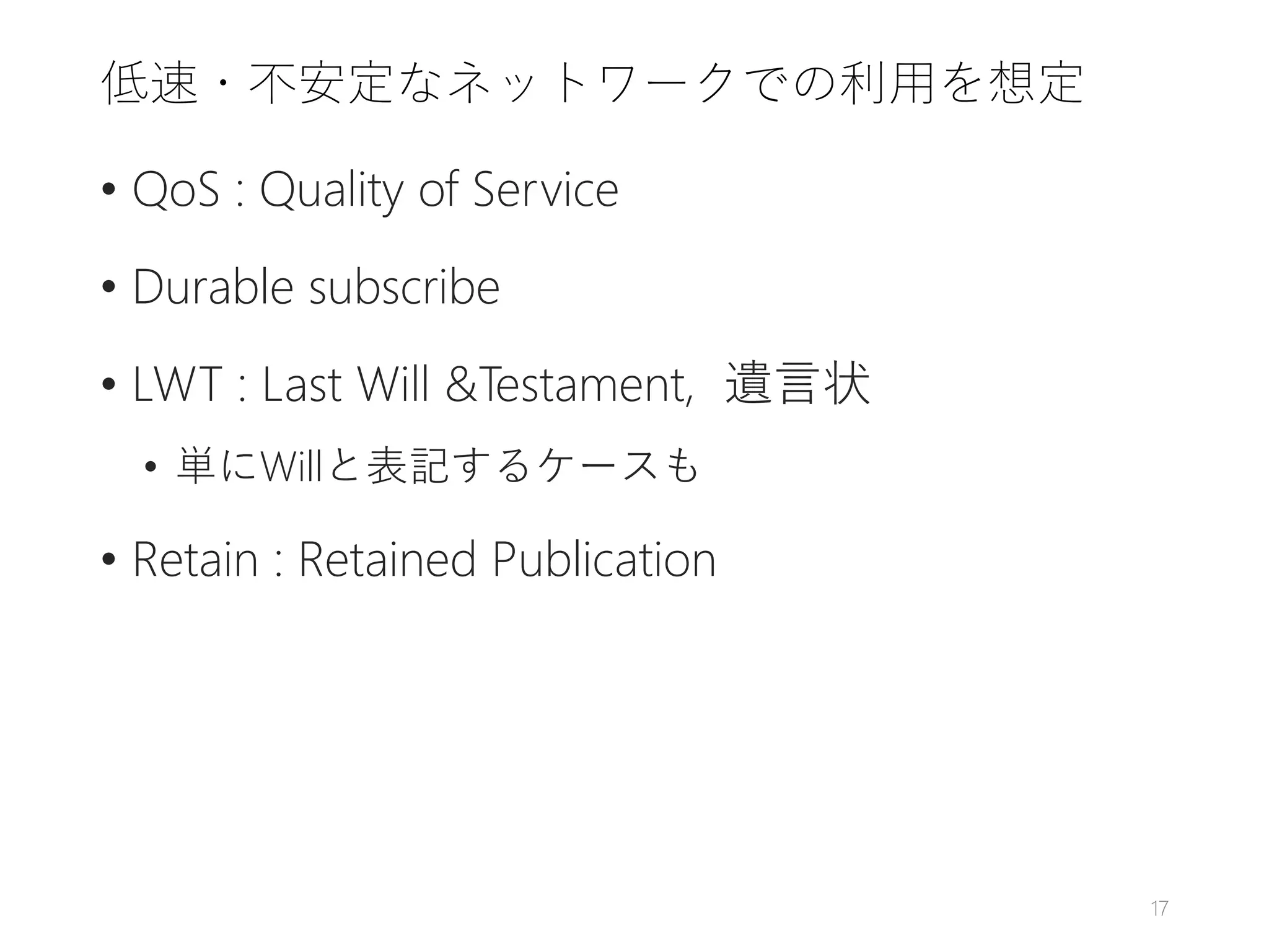 低速・不安定なネットワークでの利用を想定
• QoS : Quality of Service
• Durable subscribe
• LWT : Last Will &Testament, 遺言状
• 単にWillと表記するケースも
• Retain : Retained Publication
17
 