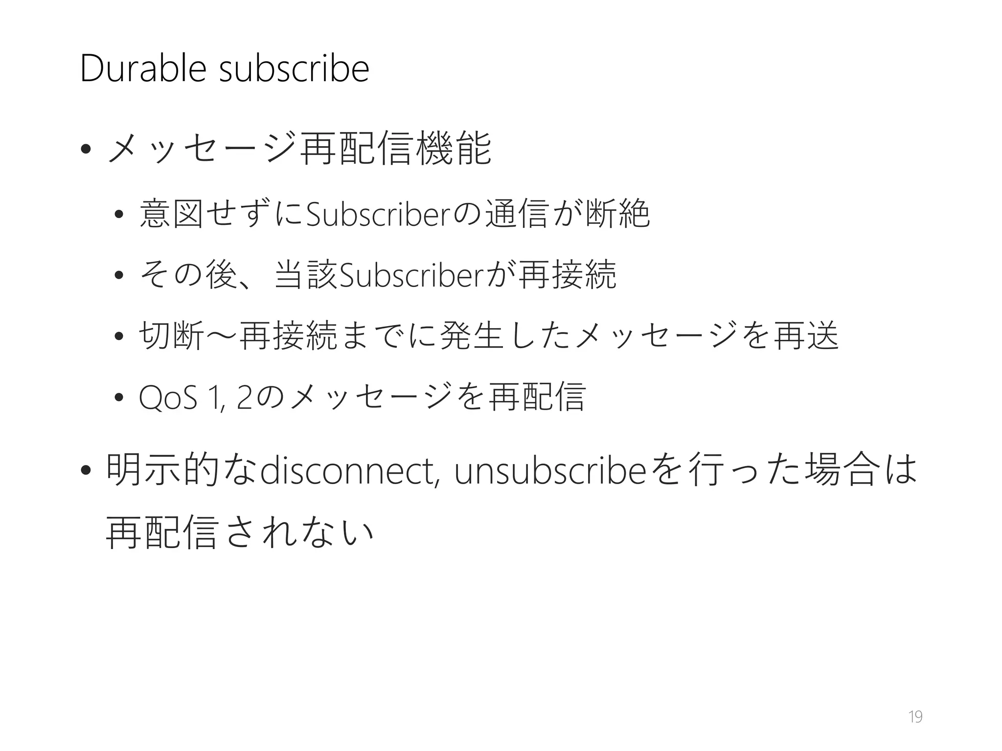 Durable subscribe
• メッセージ再配信機能
• 意図せずにSubscriberの通信が断絶
• その後、当該Subscriberが再接続
• 切断～再接続までに発生したメッセージを再送
• QoS 1, 2のメッセージを再配信
• 明示的なdisconnect, unsubscribeを行った場合は
再配信されない
19
 