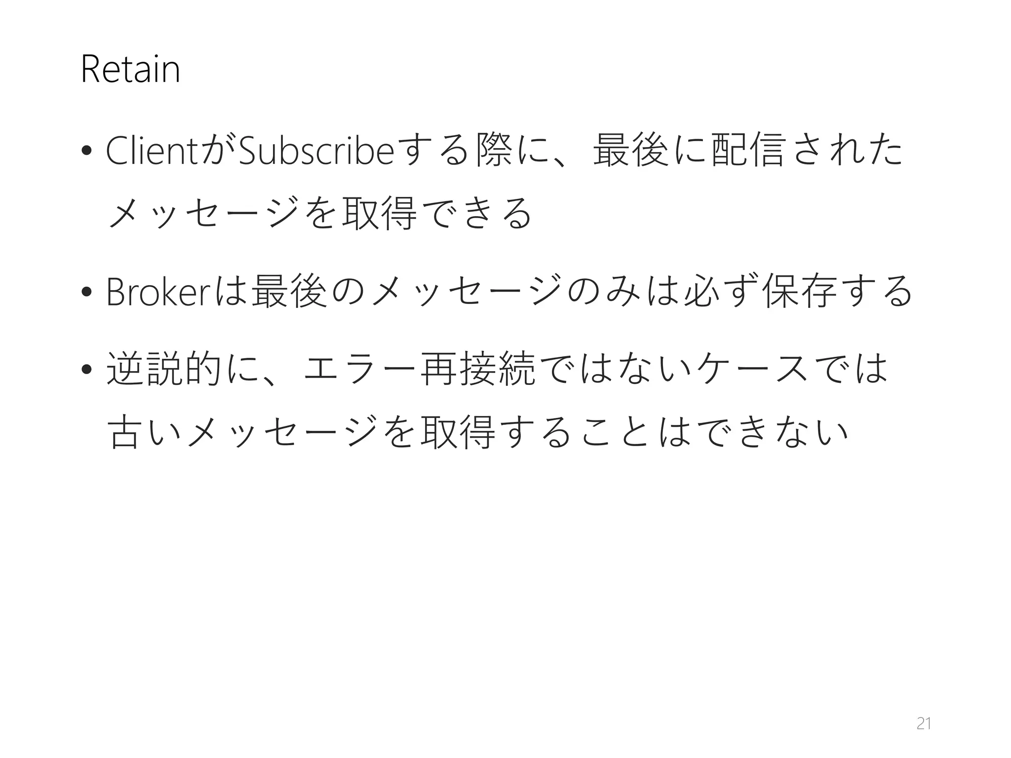 Retain
• ClientがSubscribeする際に、最後に配信された
メッセージを取得できる
• Brokerは最後のメッセージのみは必ず保存する
• 逆説的に、エラー再接続ではないケースでは
古いメッセージを取得することはできない
21
 