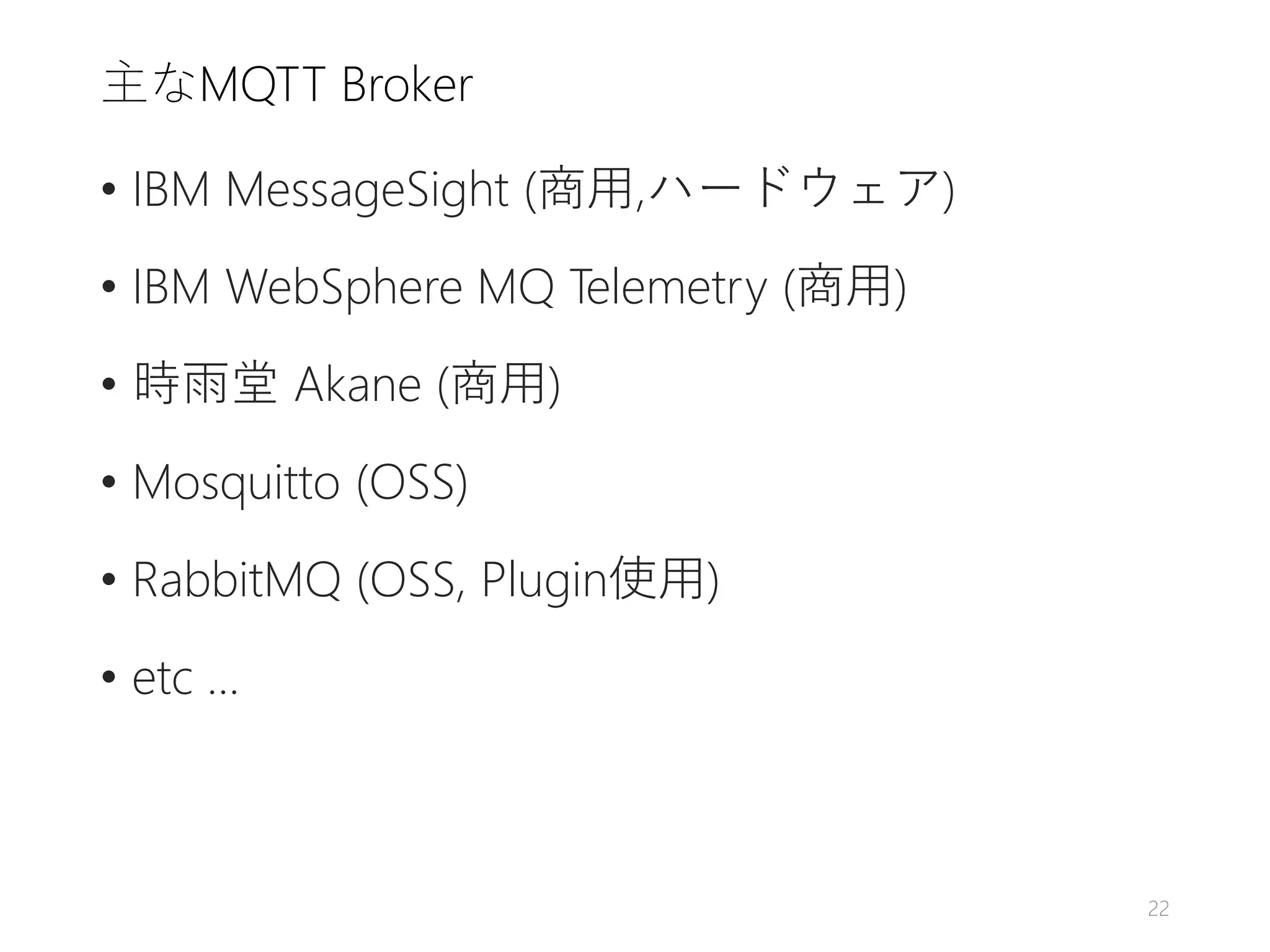 主なMQTT Broker
• IBM MessageSight (商用,ハードウェア)
• IBM WebSphere MQ Telemetry (商用)
• 時雨堂 Akane (商用)
• Mosquitto (OSS)
• RabbitMQ (OSS, Plugin使用)
• etc ...
22
 