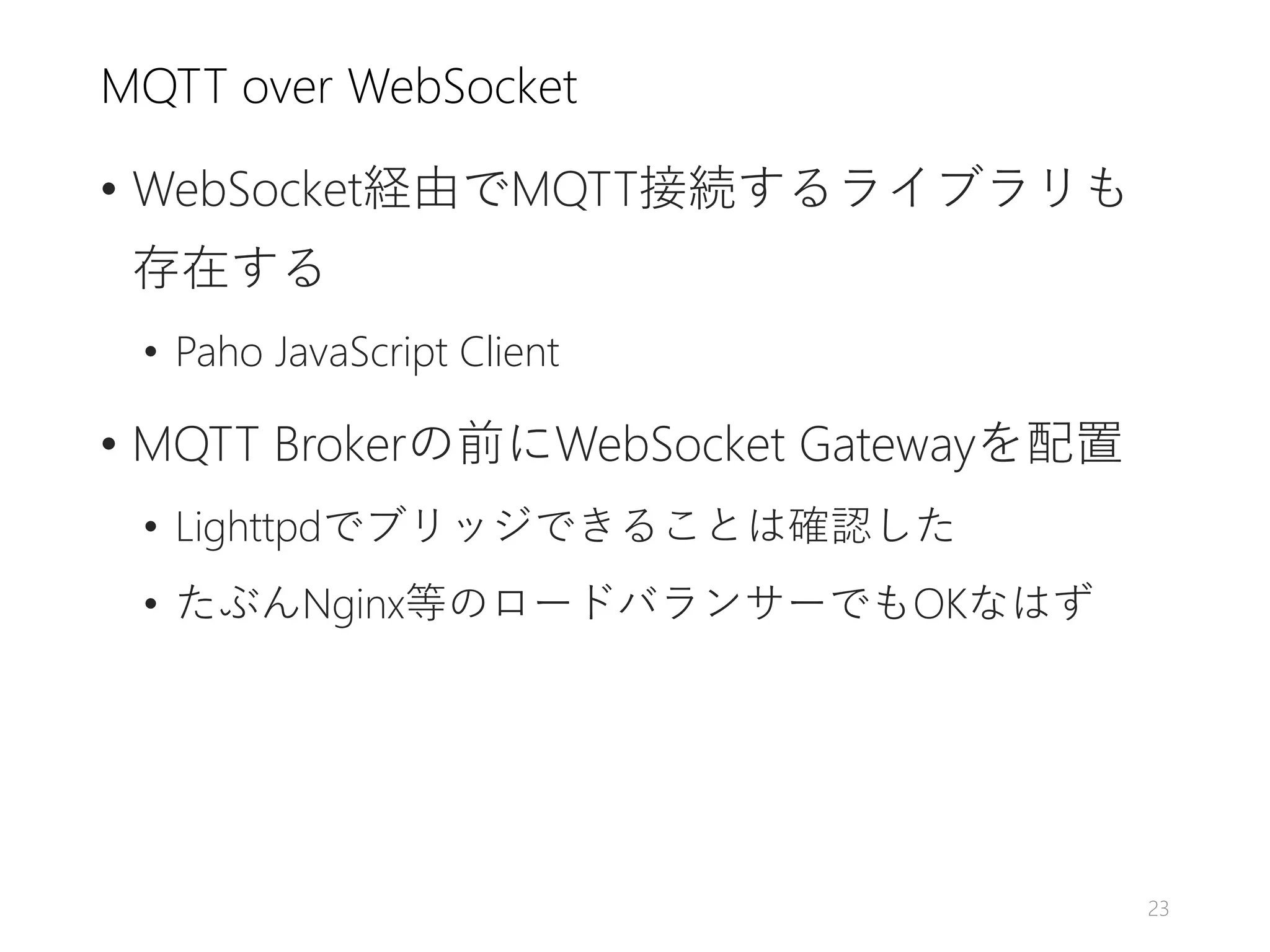 MQTT over WebSocket
• WebSocket経由でMQTT接続するライブラリも
存在する
• Paho JavaScript Client
• MQTT Brokerの前にWebSocket Gatewayを配置
• Lighttpdでブリッジできることは確認した
• たぶんNginx等のロードバランサーでもOKなはず
23
 