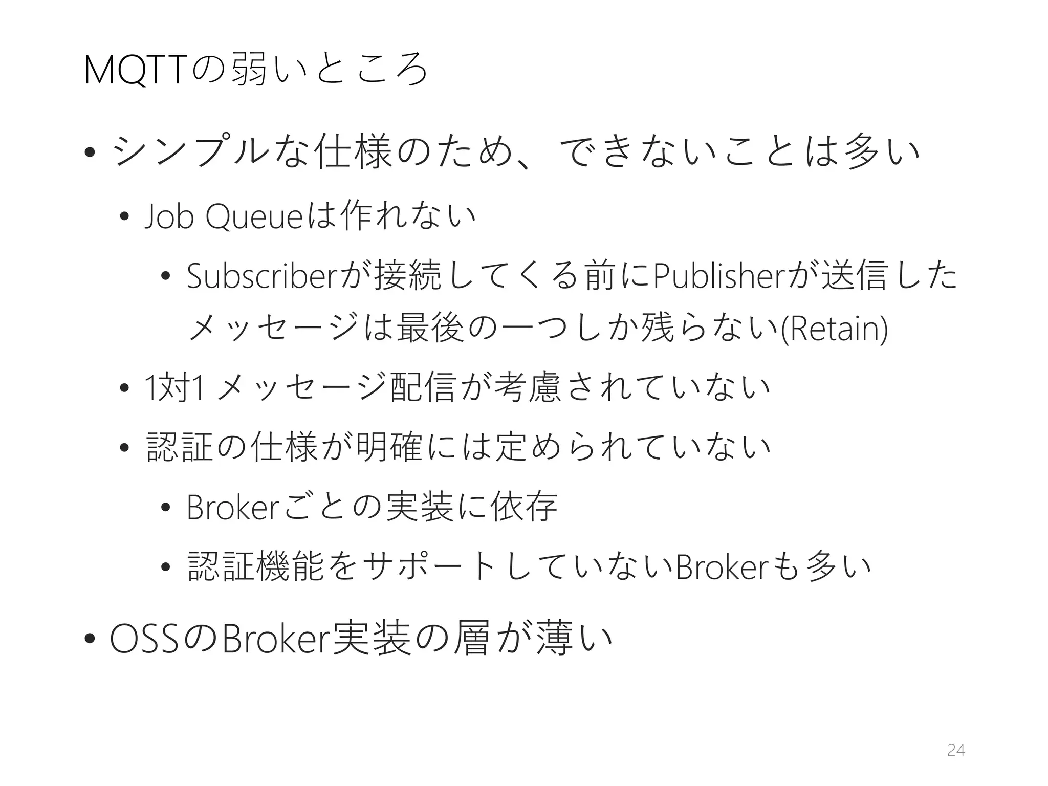 MQTTの弱いところ
• シンプルな仕様のため、できないことは多い
• Job Queueは作れない
• Subscriberが接続してくる前にPublisherが送信した
メッセージは最後の一つしか残らない(Retain)
• 1対1 メッセージ配信が考慮されていない
• 認証の仕様が明確には定められていない
• Brokerごとの実装に依存
• 認証機能をサポートしていないBrokerも多い
• OSSのBroker実装の層が薄い
24
 