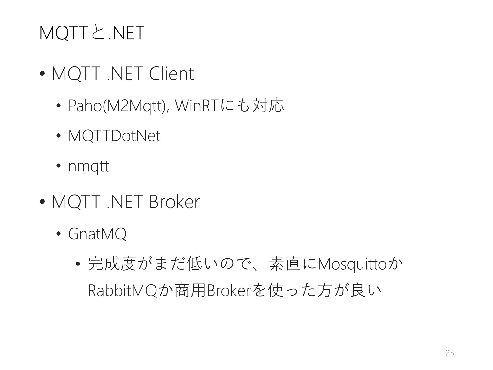 MQTTと.NET
• MQTT .NET Client
• Paho(M2Mqtt), WinRTにも対応
• MQTTDotNet
• nmqtt
• MQTT .NET Broker
• GnatMQ
• 完成度がまだ低いので、素直にMosquittoか
RabbitMQか商用Brokerを使った方が良い
25
 