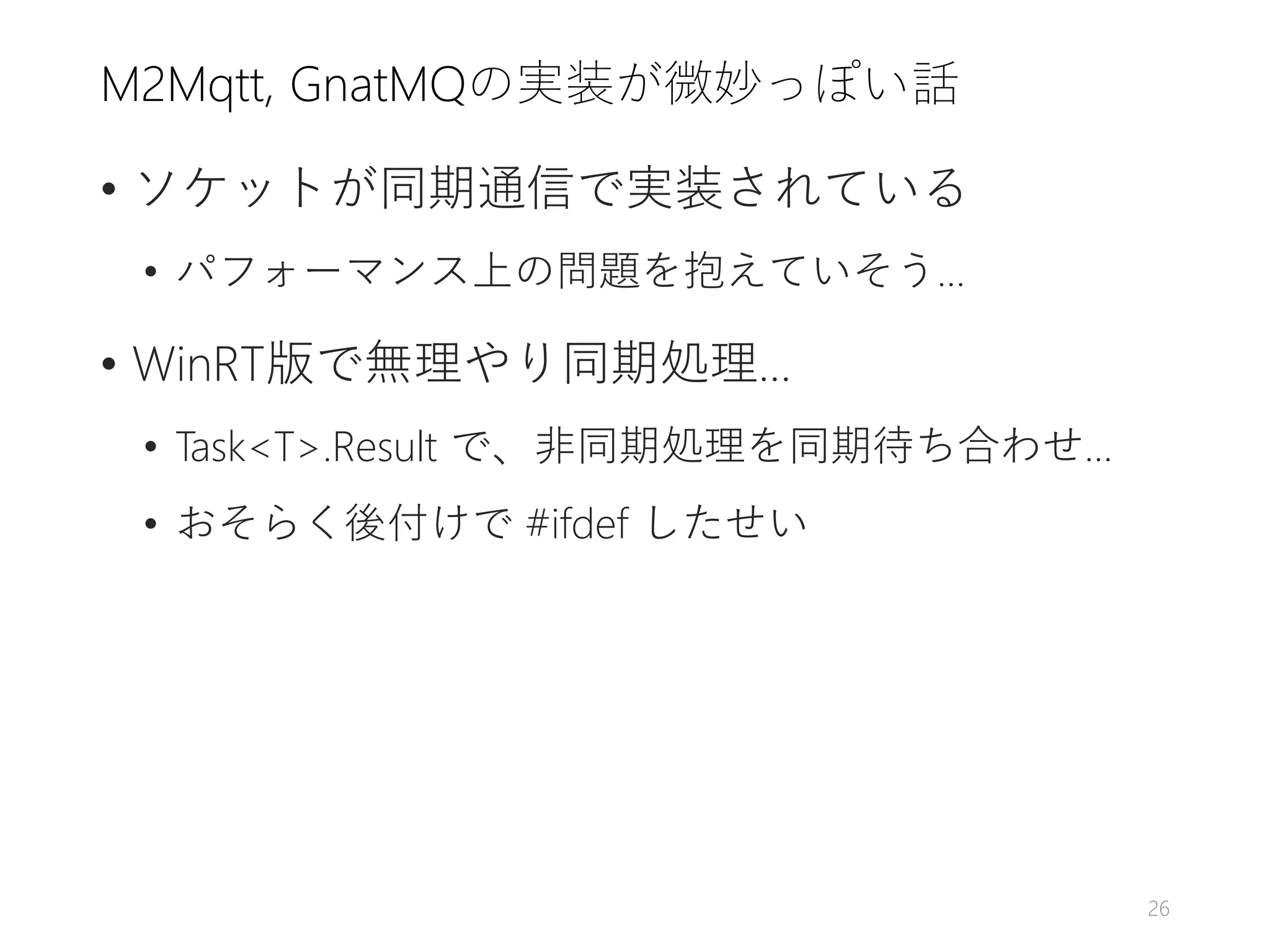 M2Mqtt, GnatMQの実装が微妙っぽい話
• ソケットが同期通信で実装されている
• パフォーマンス上の問題を抱えていそう…
• WinRT版で無理やり同期処理…
• Task<T>.Result で、非同期処理を同期待ち合わせ…
• おそらく後付けで #ifdef したせい
26
 