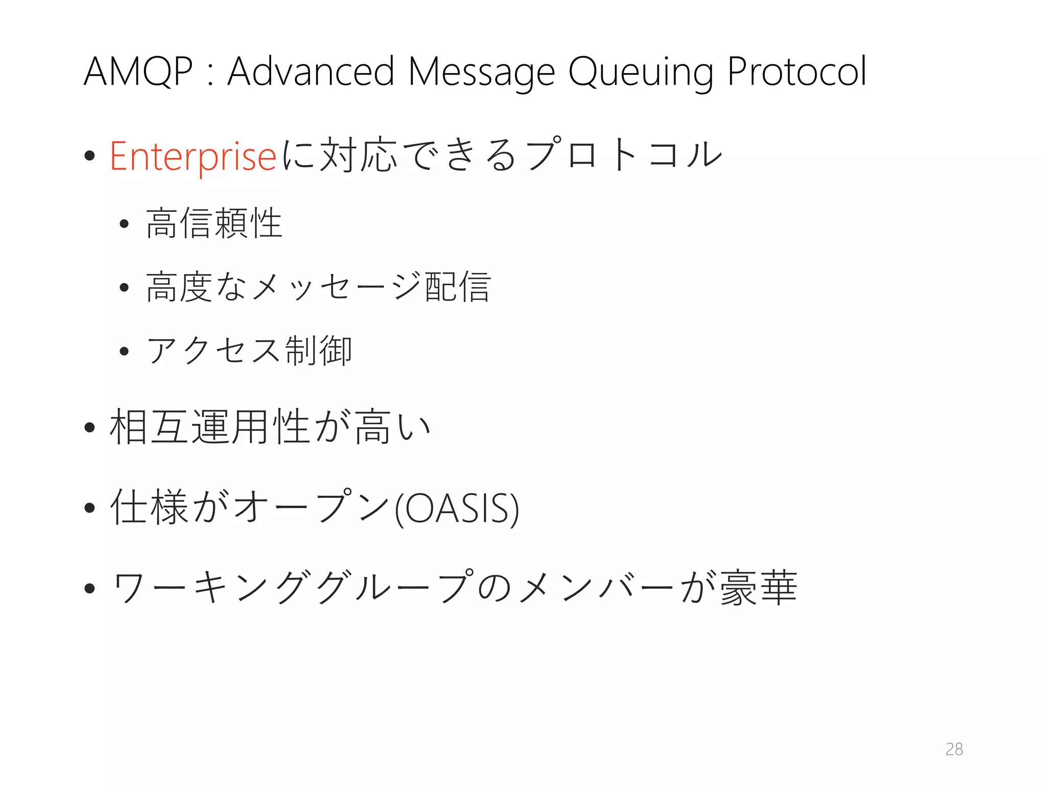 AMQP : Advanced Message Queuing Protocol
• Enterpriseに対応できるプロトコル
• 高信頼性
• 高度なメッセージ配信
• アクセス制御
• 相互運用性が高い
• 仕様がオープン(OASIS)
• ワーキンググループのメンバーが豪華
28
 