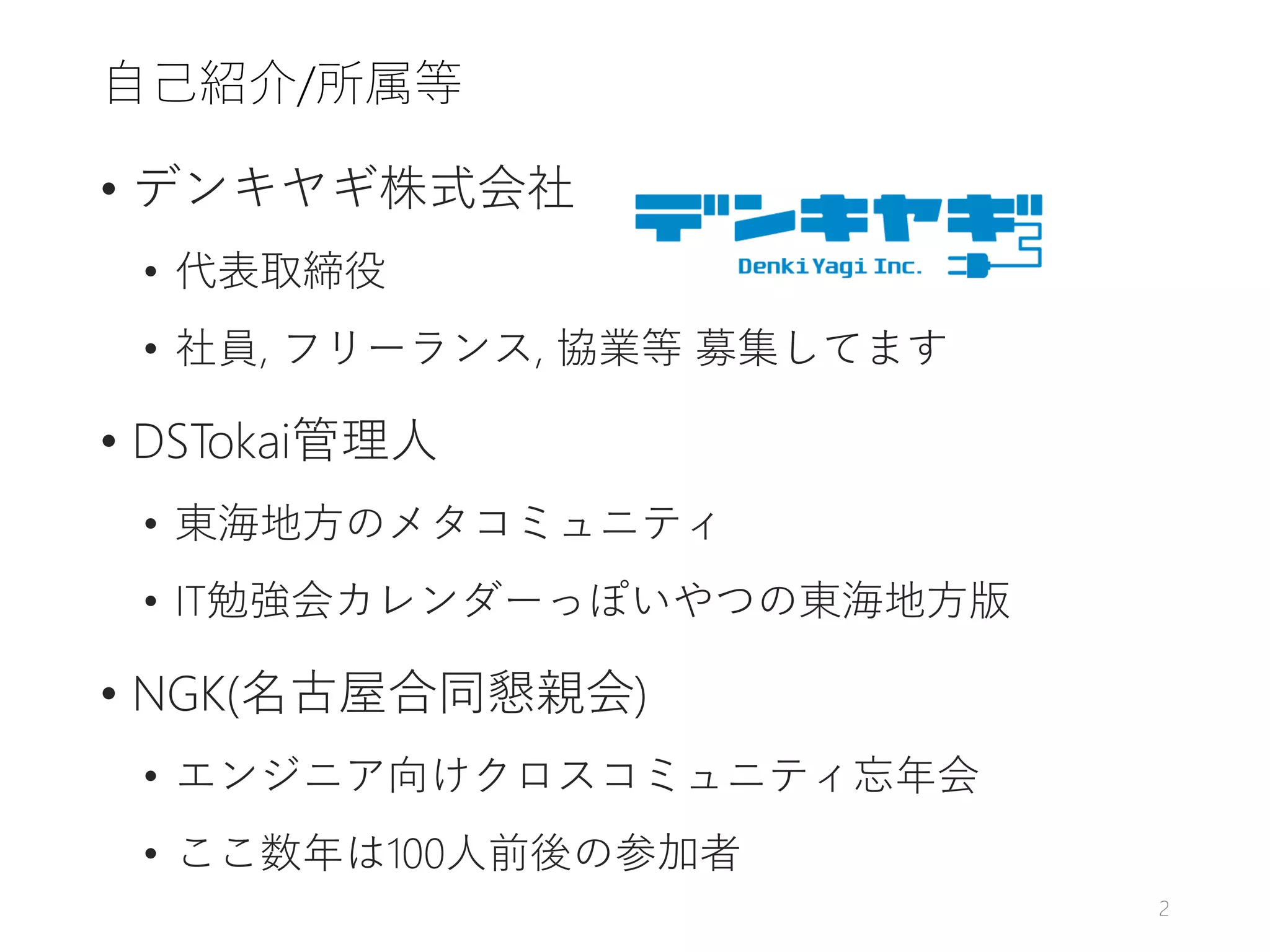 自己紹介/所属等
• デンキヤギ株式会社
• 代表取締役
• 社員, フリーランス, 協業等 募集してます
• DSTokai管理人
• 東海地方のメタコミュニティ
• IT勉強会カレンダーっぽいやつの東海地方版
• NGK(名古屋合同懇親会)
• エンジニア向けクロスコミュニティ忘年会
• ここ数年は100人前後の参加者
2
 