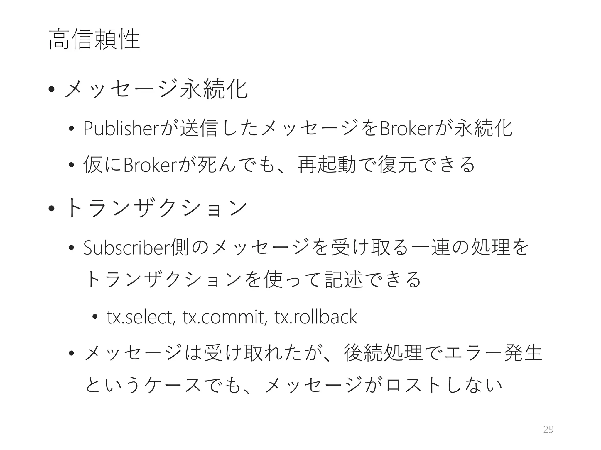 高信頼性
• メッセージ永続化
• Publisherが送信したメッセージをBrokerが永続化
• 仮にBrokerが死んでも、再起動で復元できる
• トランザクション
• Subscriber側のメッセージを受け取る一連の処理を
トランザクションを使って記述できる
• tx.select, tx.commit, tx.rollback
• メッセージは受け取れたが、後続処理でエラー発生
というケースでも、メッセージがロストしない
29
 