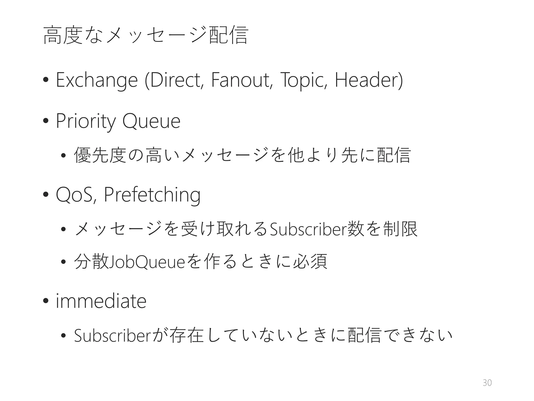 高度なメッセージ配信
• Exchange (Direct, Fanout, Topic, Header)
• Priority Queue
• 優先度の高いメッセージを他より先に配信
• QoS, Prefetching
• メッセージを受け取れるSubscriber数を制限
• 分散JobQueueを作るときに必須
• immediate
• Subscriberが存在していないときに配信できない
30
 
