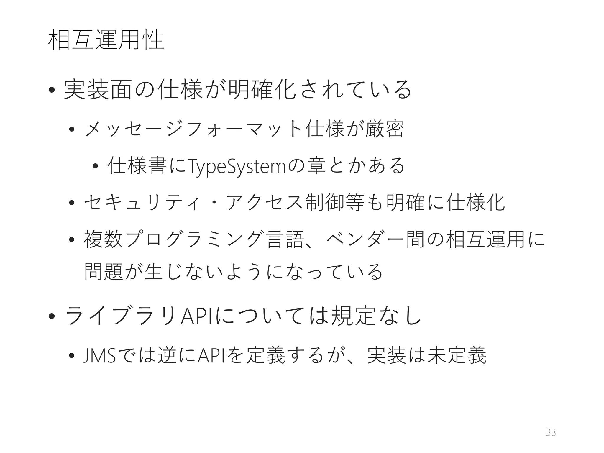 相互運用性
• 実装面の仕様が明確化されている
• メッセージフォーマット仕様が厳密
• 仕様書にTypeSystemの章とかある
• セキュリティ・アクセス制御等も明確に仕様化
• 複数プログラミング言語、ベンダー間の相互運用に
問題が生じないようになっている
• ライブラリAPIについては規定なし
• JMSでは逆にAPIを定義するが、実装は未定義
33
 