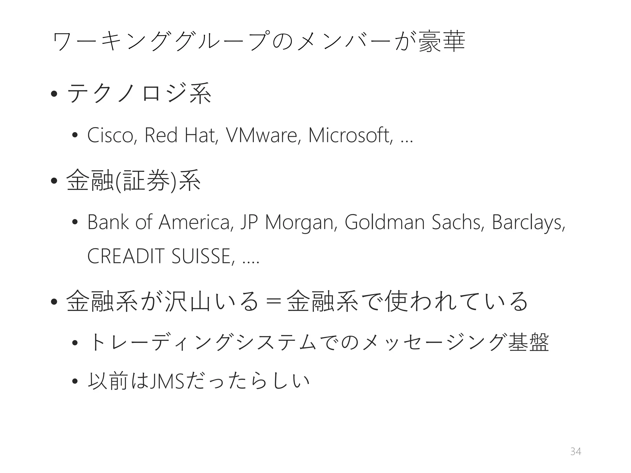 ワーキンググループのメンバーが豪華
• テクノロジ系
• Cisco, Red Hat, VMware, Microsoft, ...
• 金融(証券)系
• Bank of America, JP Morgan, Goldman Sachs, Barclays,
CREADIT SUISSE, ....
• 金融系が沢山いる＝金融系で使われている
• トレーディングシステムでのメッセージング基盤
• 以前はJMSだったらしい
34
 