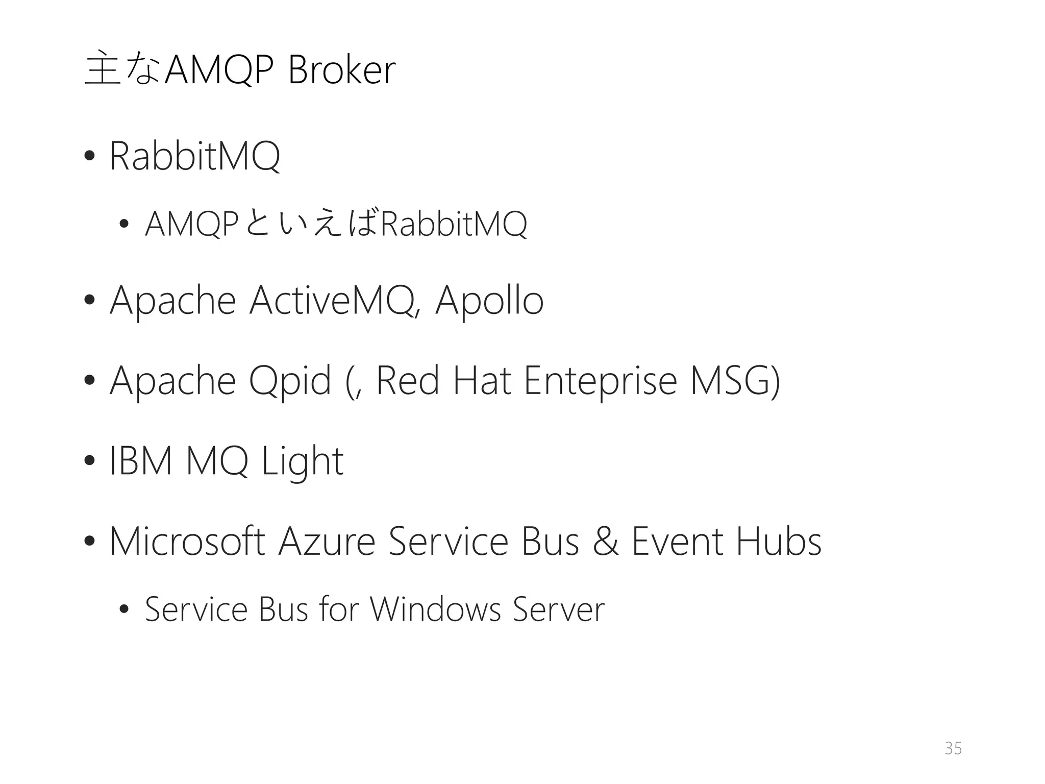主なAMQP Broker
• RabbitMQ
• AMQPといえばRabbitMQ
• Apache ActiveMQ, Apollo
• Apache Qpid (, Red Hat Enteprise MSG)
• IBM MQ Light
• Microsoft Azure Service Bus & Event Hubs
• Service Bus for Windows Server
35
 