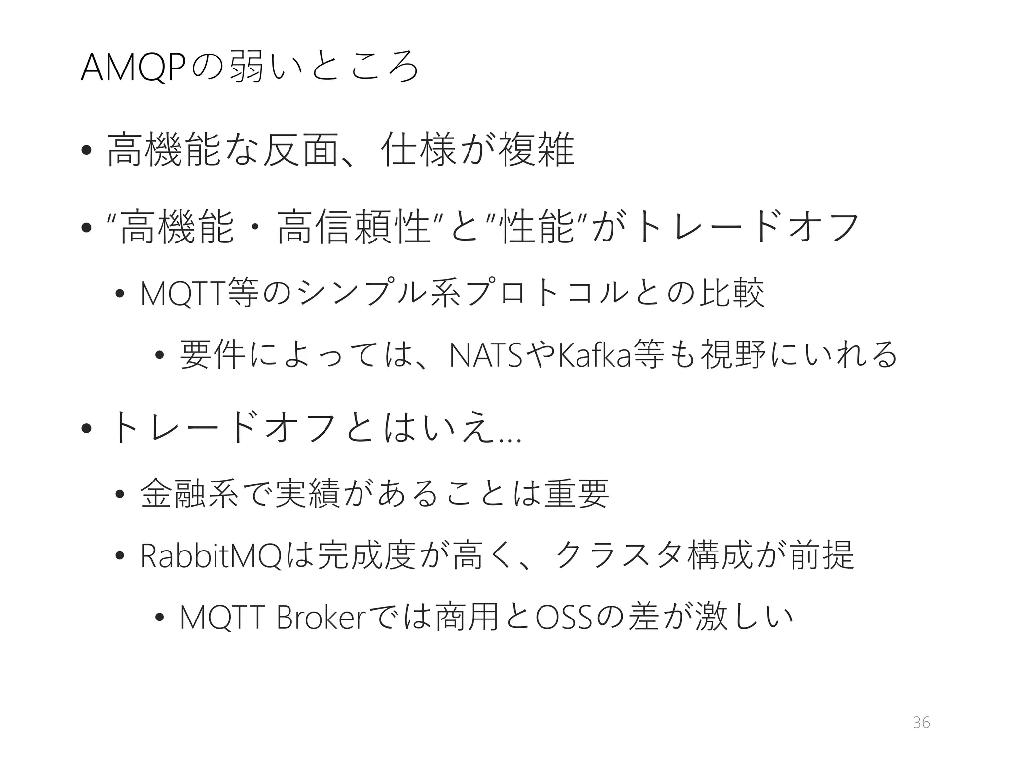 AMQPの弱いところ
• 高機能な反面、仕様が複雑
• “高機能・高信頼性”と”性能”がトレードオフ
• MQTT等のシンプル系プロトコルとの比較
• 要件によっては、NATSやKafka等も視野にいれる
• トレードオフとはいえ…
• 金融系で実績があることは重要
• RabbitMQは完成度が高く、クラスタ構成が前提
• MQTT Brokerでは商用とOSSの差が激しい
36
 