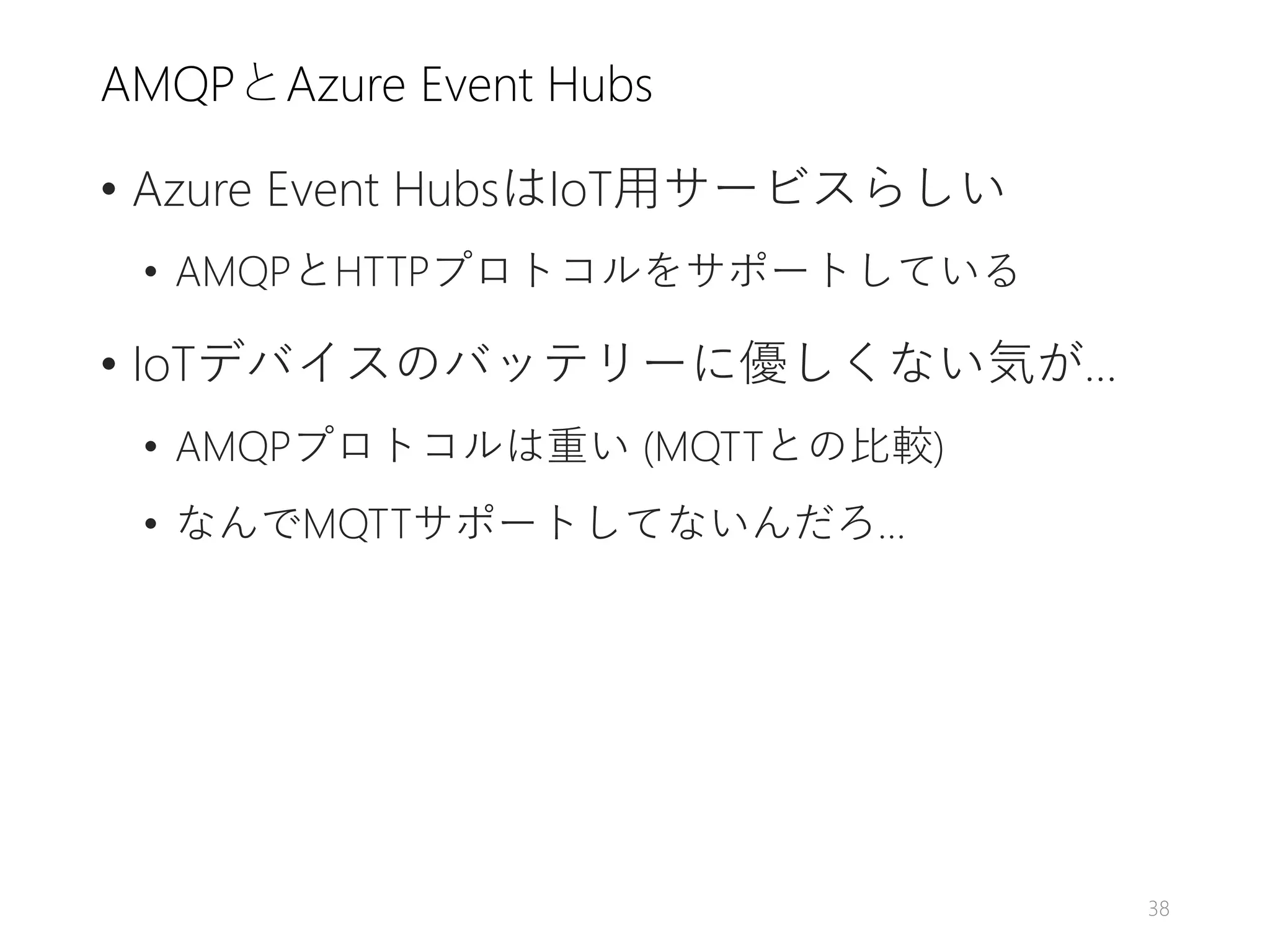 AMQPとAzure Event Hubs
• Azure Event HubsはIoT用サービスらしい
• AMQPとHTTPプロトコルをサポートしている
• IoTデバイスのバッテリーに優しくない気が…
• AMQPプロトコルは重い (MQTTとの比較)
• なんでMQTTサポートしてないんだろ…
38
 