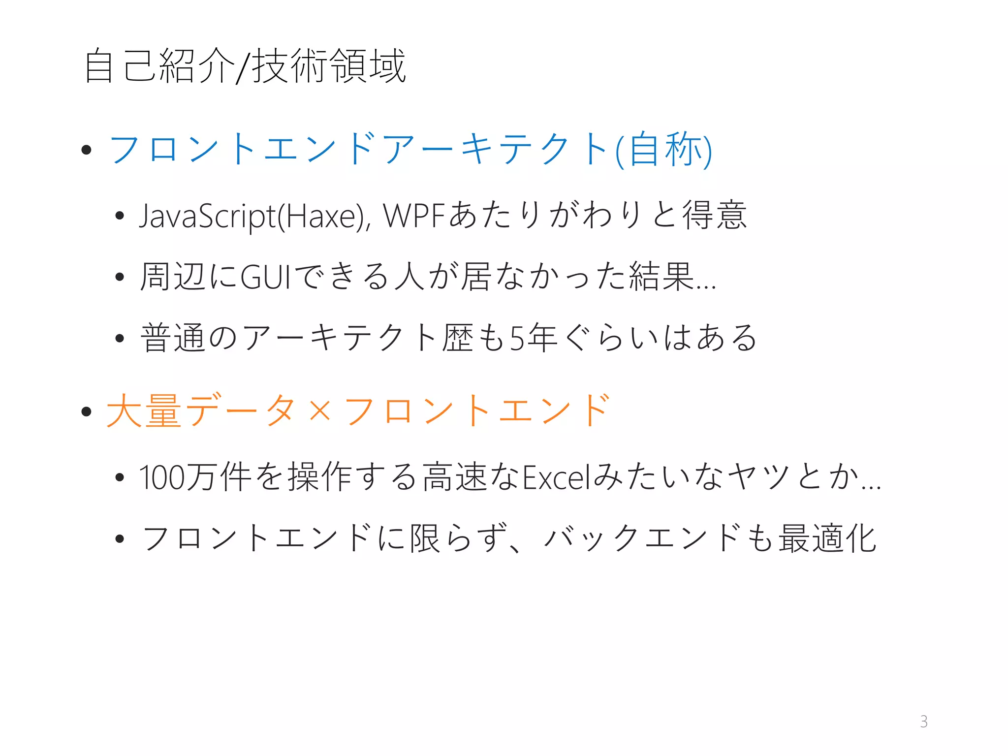自己紹介/技術領域
• フロントエンドアーキテクト(自称)
• JavaScript(Haxe), WPFあたりがわりと得意
• 周辺にGUIできる人が居なかった結果…
• 普通のアーキテクト歴も5年ぐらいはある
• 大量データ×フロントエンド
• 100万件を操作する高速なExcelみたいなヤツとか…
• フロントエンドに限らず、バックエンドも最適化
3
 