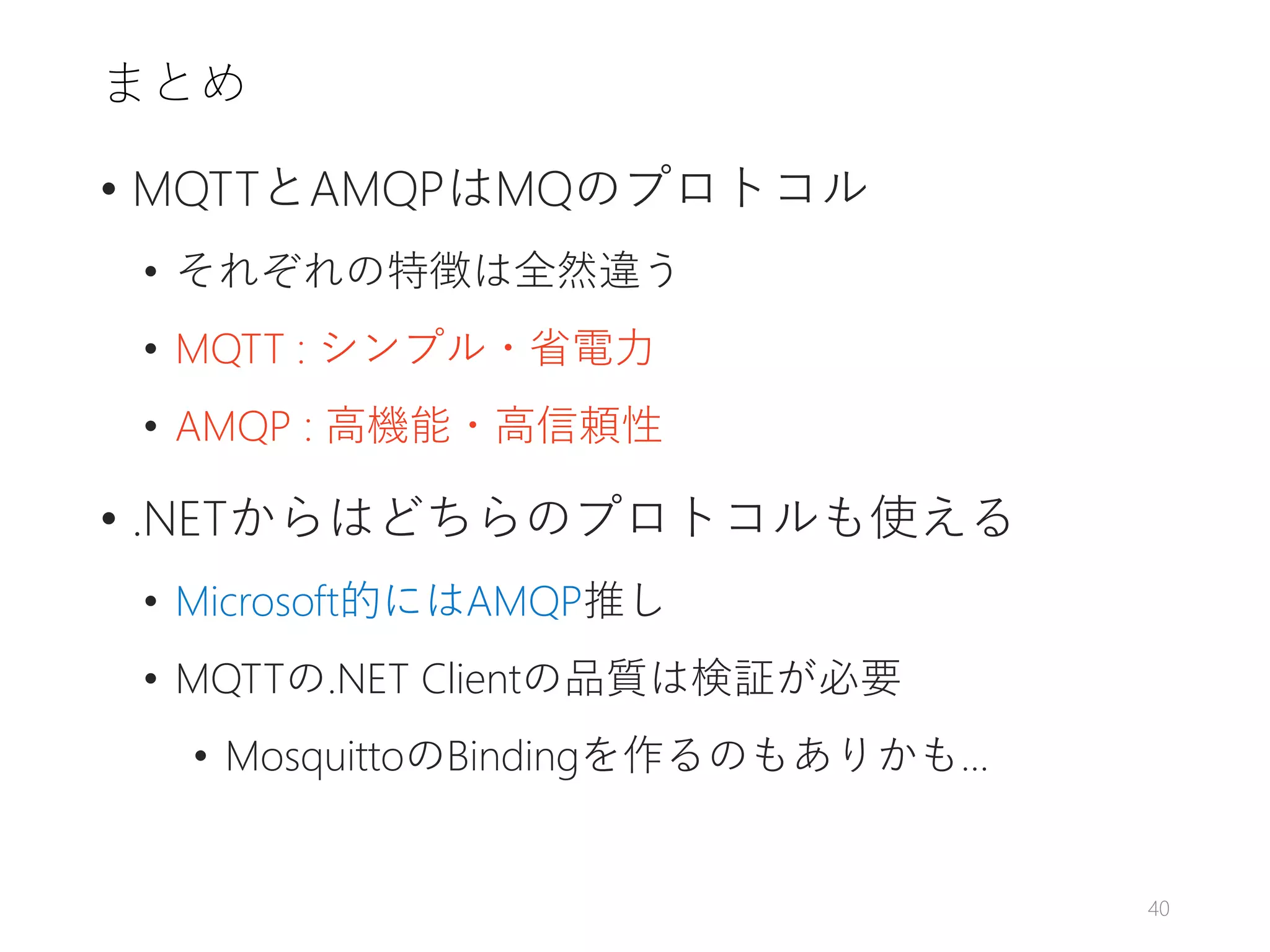 まとめ
• MQTTとAMQPはMQのプロトコル
• それぞれの特徴は全然違う
• MQTT : シンプル・省電力
• AMQP : 高機能・高信頼性
• .NETからはどちらのプロトコルも使える
• Microsoft的にはAMQP推し
• MQTTの.NET Clientの品質は検証が必要
• MosquittoのBindingを作るのもありかも…
40
 