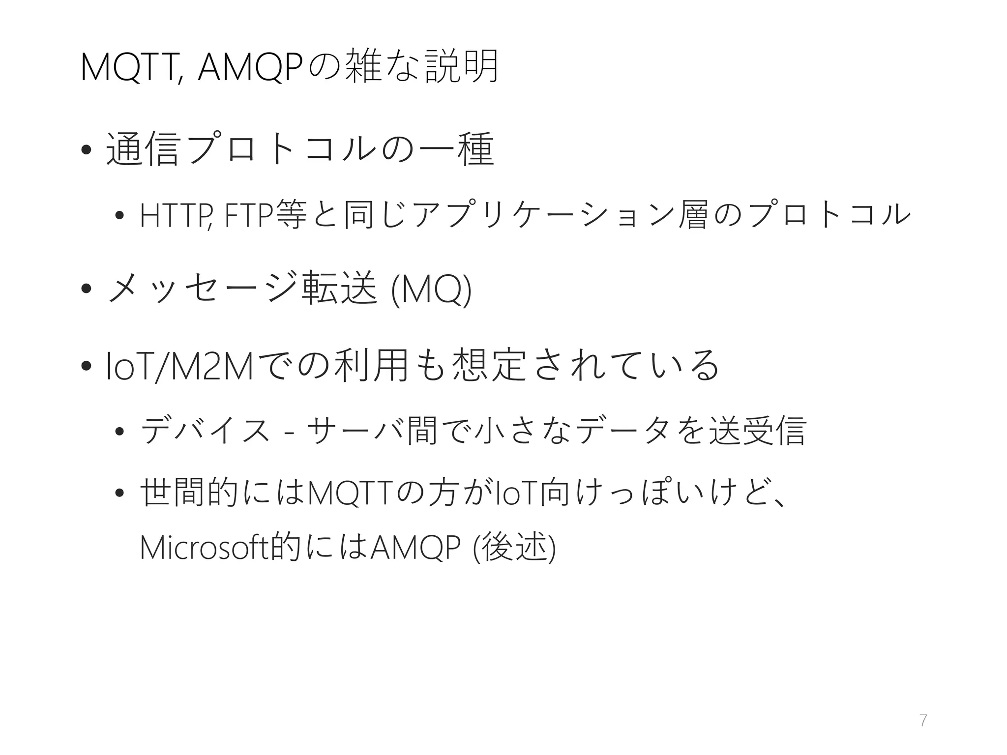 MQTT, AMQPの雑な説明
• 通信プロトコルの一種
• HTTP, FTP等と同じアプリケーション層のプロトコル
• メッセージ転送 (MQ)
• IoT/M2Mでの利用も想定されている
• デバイス - サーバ間で小さなデータを送受信
• 世間的にはMQTTの方がIoT向けっぽいけど、
Microsoft的にはAMQP (後述)
7
 
