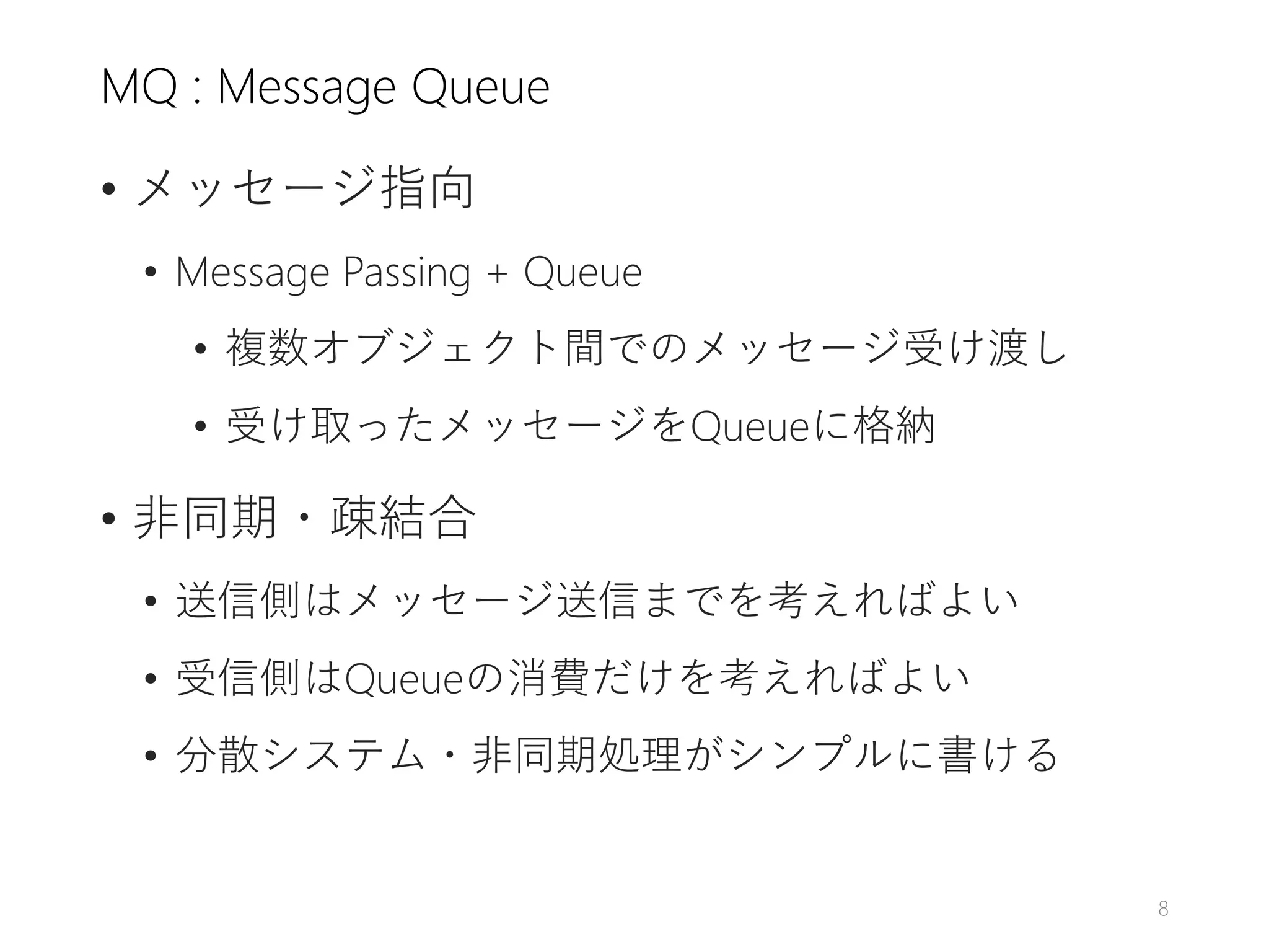 MQ : Message Queue
• メッセージ指向
• Message Passing + Queue
• 複数オブジェクト間でのメッセージ受け渡し
• 受け取ったメッセージをQueueに格納
• 非同期・疎結合
• 送信側はメッセージ送信までを考えればよい
• 受信側はQueueの消費だけを考えればよい
• 分散システム・非同期処理がシンプルに書ける
8
 