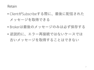 Retain
• ClientがSubscribeする際に、最後に配信された
メッセージを取得できる
• Brokerは最後のメッセージのみは必ず保存する
• 逆説的に、エラー再接続ではないケースでは
古いメッセージを取得することはできない
21
 