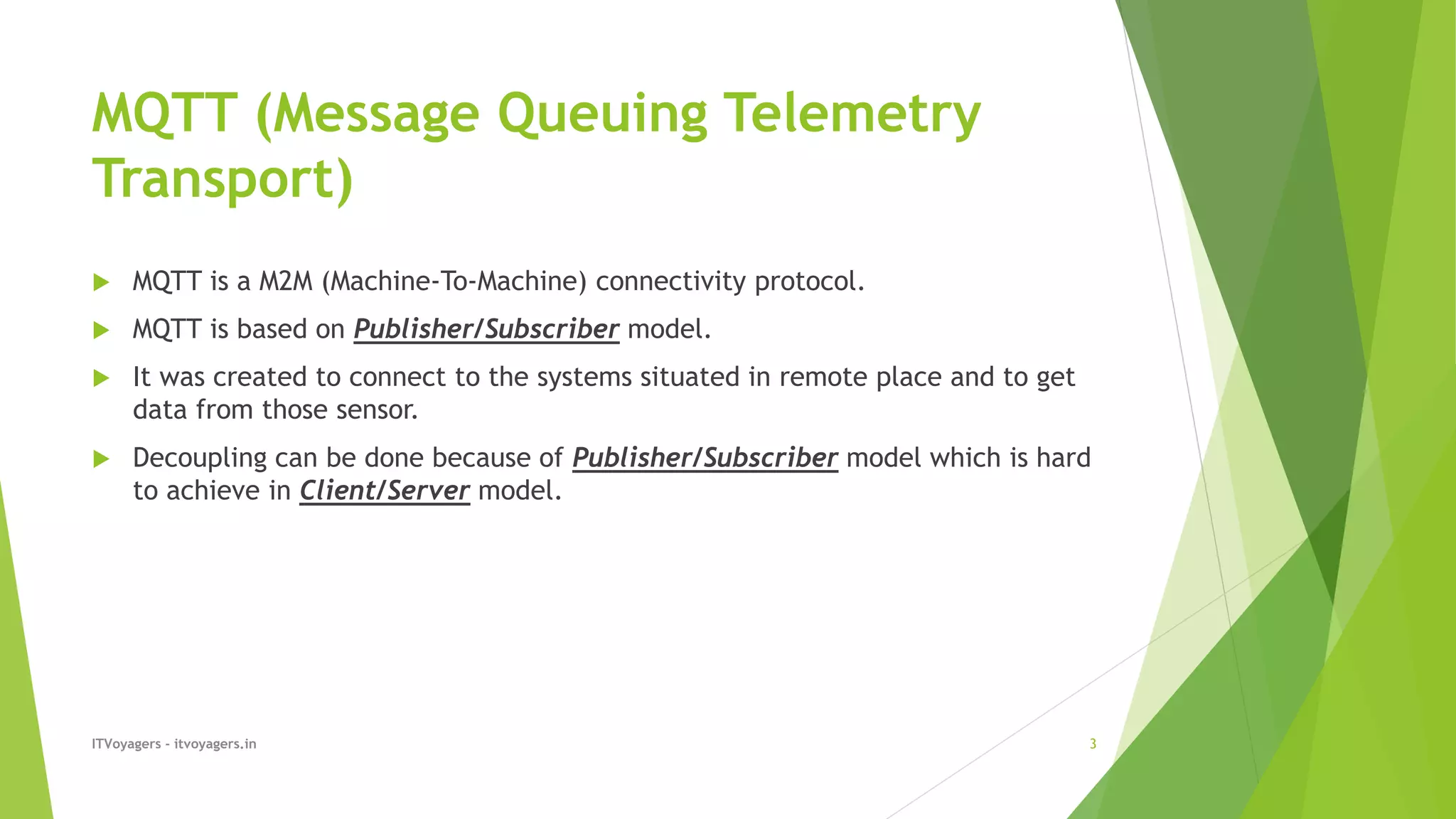 MQTT (Message Queuing Telemetry
Transport)
 MQTT is a M2M (Machine-To-Machine) connectivity protocol.
 MQTT is based on Publisher/Subscriber model.
 It was created to connect to the systems situated in remote place and to get
data from those sensor.
 Decoupling can be done because of Publisher/Subscriber model which is hard
to achieve in Client/Server model.
ITVoyagers - itvoyagers.in 3
 