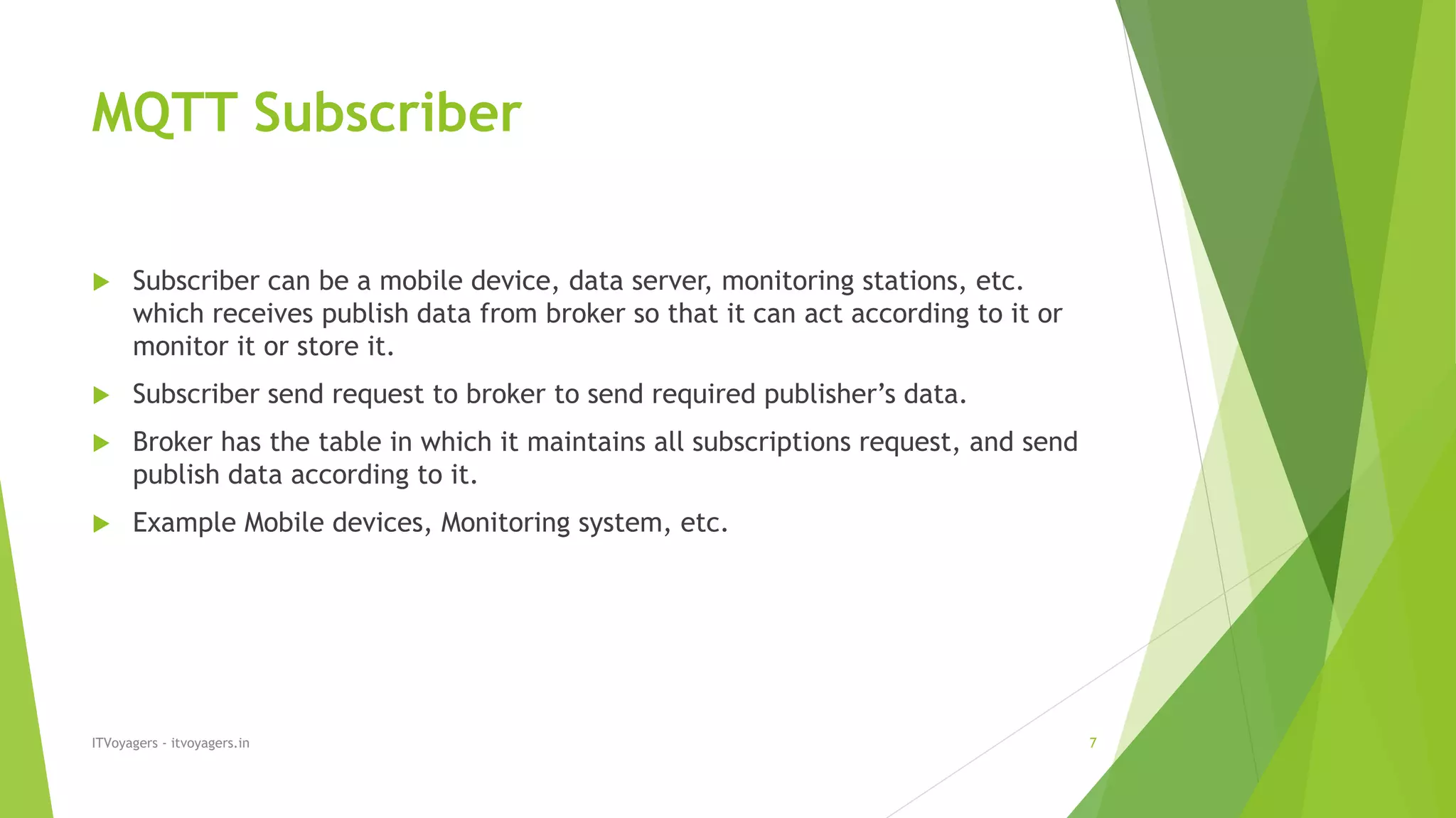 MQTT Subscriber
 Subscriber can be a mobile device, data server, monitoring stations, etc.
which receives publish data from broker so that it can act according to it or
monitor it or store it.
 Subscriber send request to broker to send required publisher’s data.
 Broker has the table in which it maintains all subscriptions request, and send
publish data according to it.
 Example Mobile devices, Monitoring system, etc.
ITVoyagers - itvoyagers.in 7
 