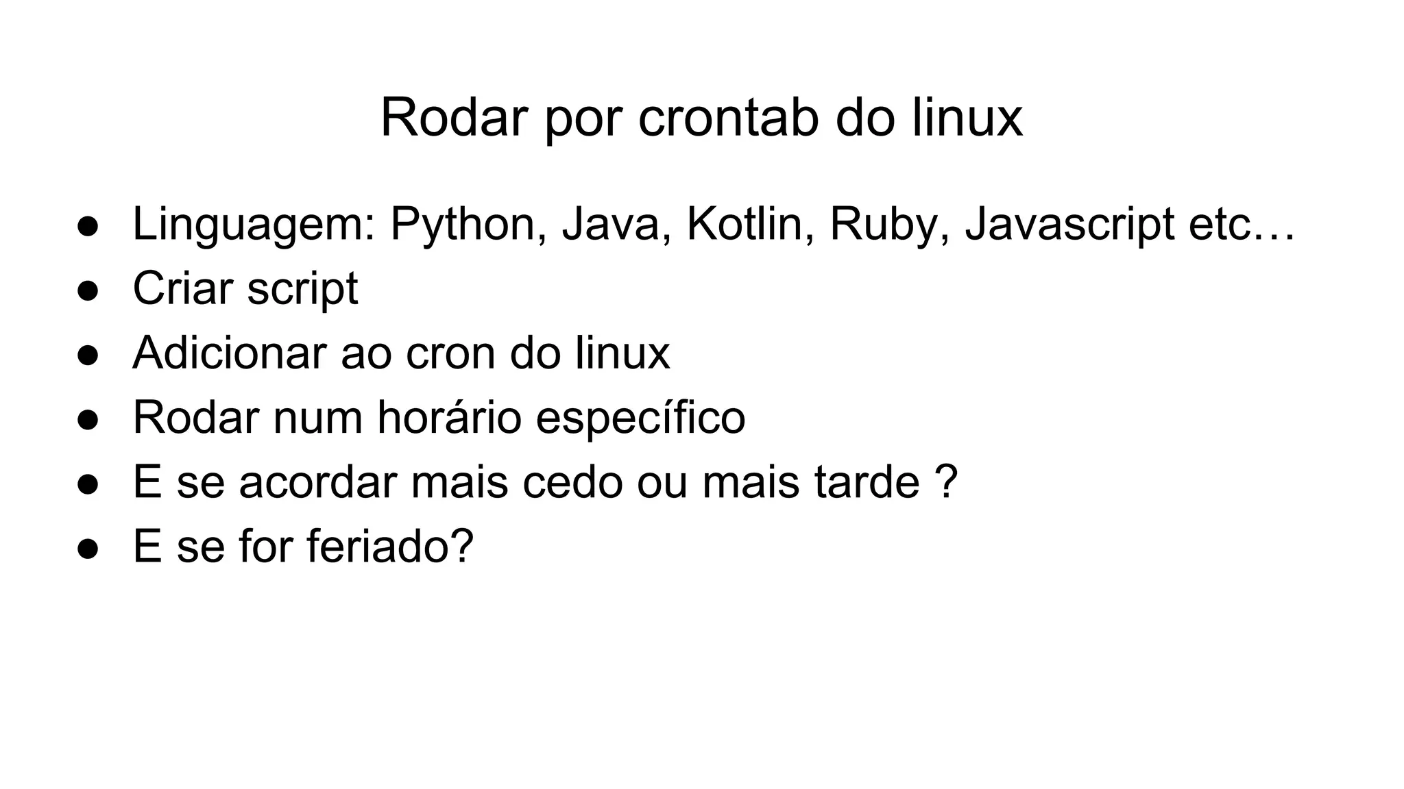 Rodar por crontab do linux
● Linguagem: Python, Java, Kotlin, Ruby, Javascript etc…
● Criar script
● Adicionar ao cron do linux
● Rodar num horário específico
● E se acordar mais cedo ou mais tarde ?
● E se for feriado?
 