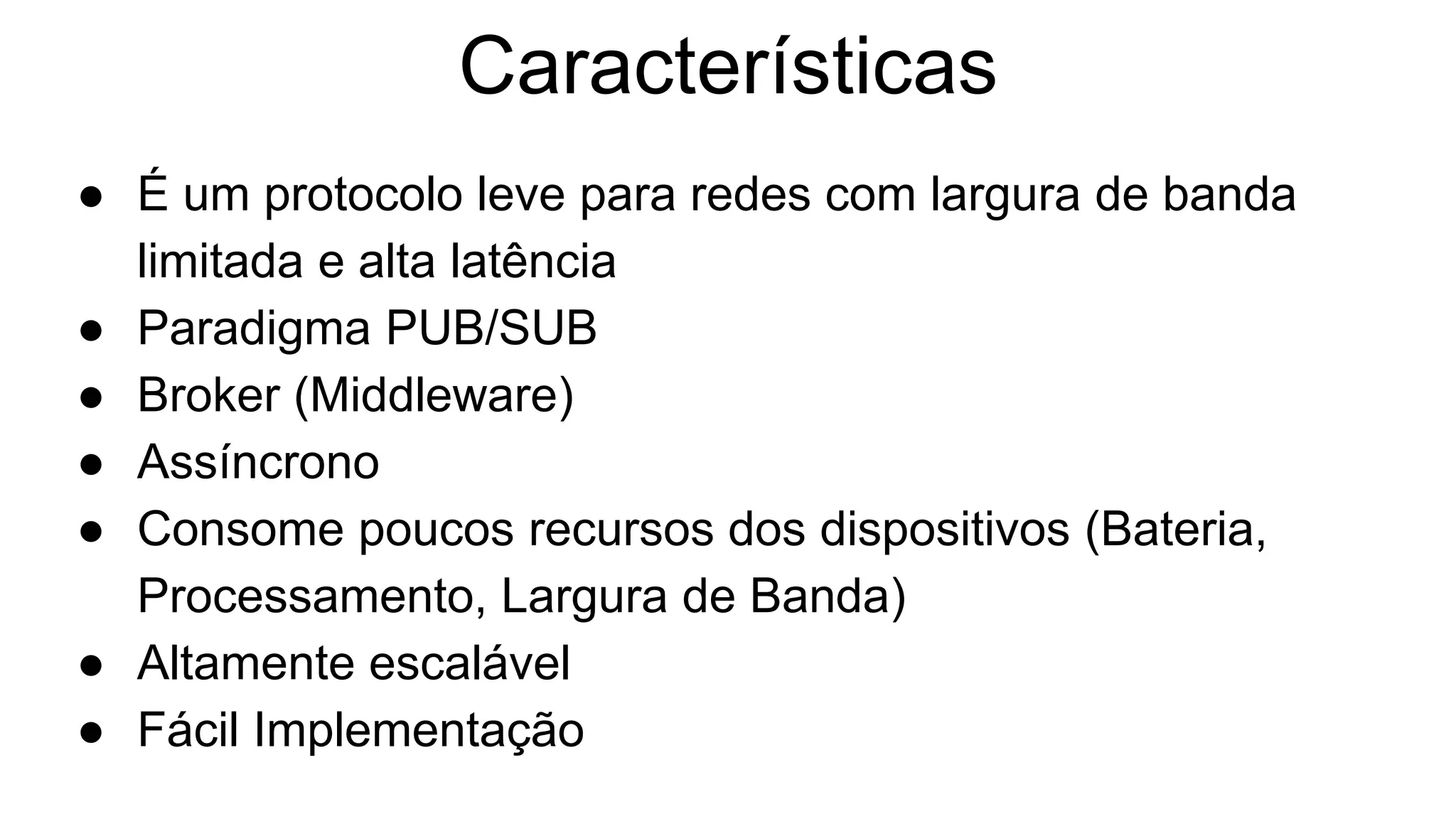 Características
● É um protocolo leve para redes com largura de banda
limitada e alta latência
● Paradigma PUB/SUB
● Broker (Middleware)
● Assíncrono
● Consome poucos recursos dos dispositivos (Bateria,
Processamento, Largura de Banda)
● Altamente escalável
● Fácil Implementação
 