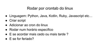 Rodar por crontab do linux
● Linguagem: Python, Java, Kotlin, Ruby, Javascript etc…
● Criar script
● Adicionar ao cron do linux
● Rodar num horário específico
● E se acordar mais cedo ou mais tarde ?
● E se for feriado?
 