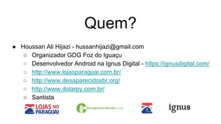Quem?
● Houssan Ali Hijazi - hussanhijazi@gmail.com
○ Organizador GDG Foz do Iguaçu
○ Desenvolvedor Android na Ignus Digital - https://ignusdigital.com/
○ http://www.lojasparaguai.com.br/
○ http://www.desaparecidosbr.org/
○ http://www.dolarpy.com.br/
○ Santista
 