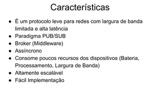 Características
● É um protocolo leve para redes com largura de banda
limitada e alta latência
● Paradigma PUB/SUB
● Broker (Middleware)
● Assíncrono
● Consome poucos recursos dos dispositivos (Bateria,
Processamento, Largura de Banda)
● Altamente escalável
● Fácil Implementação
 