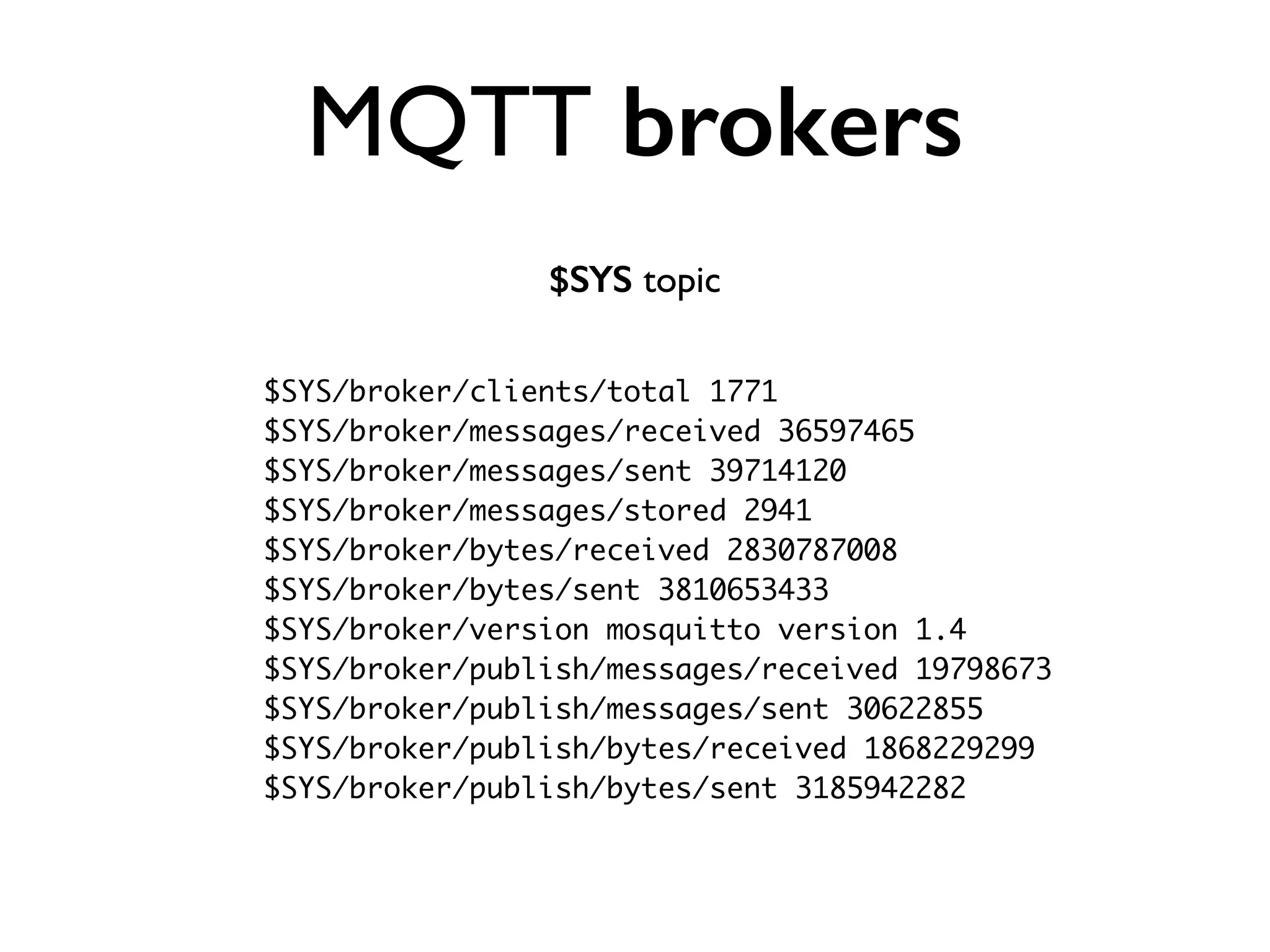 MQTT brokers 
$SYS topic 
$SYS/broker/clients/total 1771 
$SYS/broker/messages/received 36597465 
$SYS/broker/messages/sent 39714120 
$SYS/broker/messages/stored 2941 
$SYS/broker/bytes/received 2830787008 
$SYS/broker/bytes/sent 3810653433 
$SYS/broker/version mosquitto version 1.4 
$SYS/broker/publish/messages/received 19798673 
$SYS/broker/publish/messages/sent 30622855 
$SYS/broker/publish/bytes/received 1868229299 
$SYS/broker/publish/bytes/sent 3185942282 
 