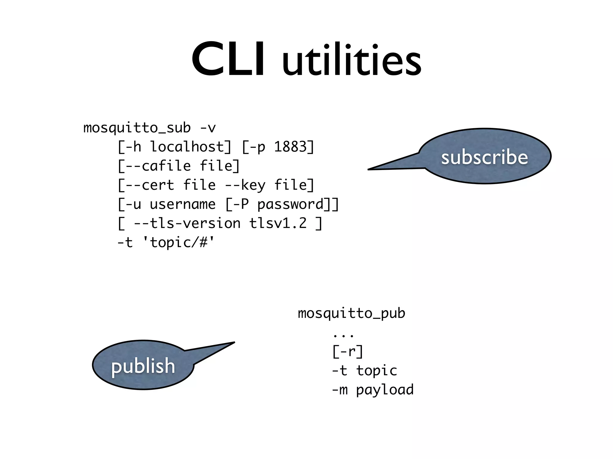CLI utilities 
mosquitto_sub -v 
[-h localhost] [-p 1883] 
[--cafile file] 
[--cert file --key file] 
[-u username [-P password]] 
[ --tls-version tlsv1.2 ] 
-t 'topic/#' 
subscribe 
publish 
mosquitto_pub 
... 
[-r] 
-t topic 
-m payload 
 