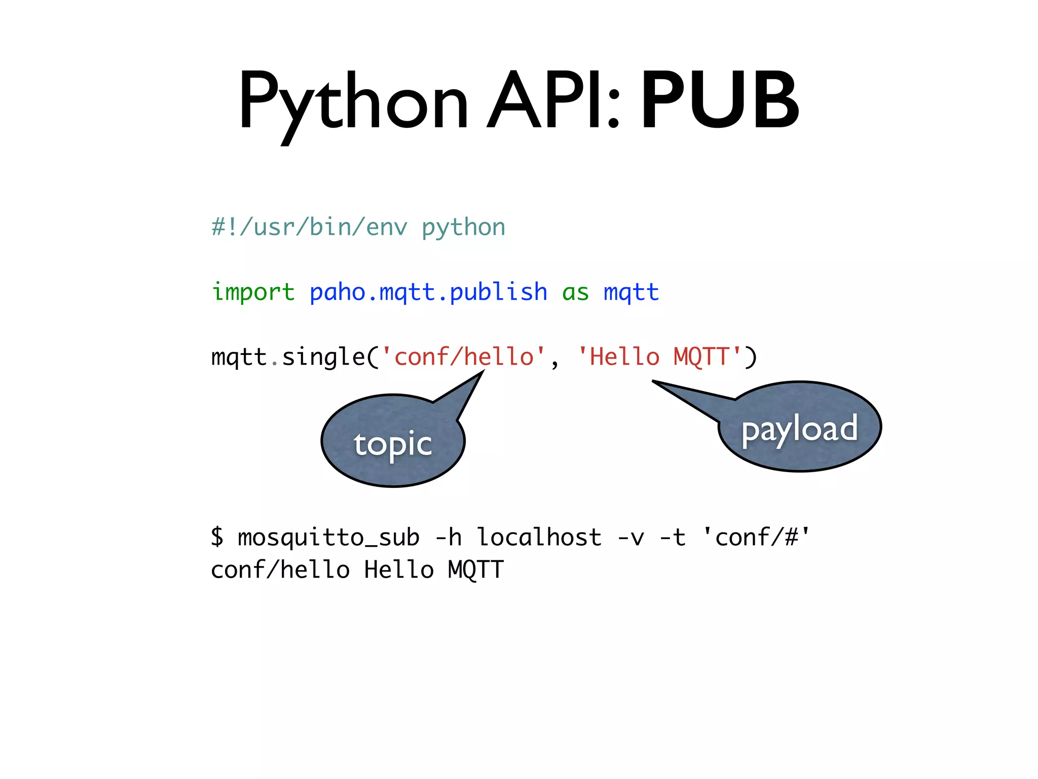 Python API: PUB 
#!/usr/bin/env python 
import paho.mqtt.publish as mqtt 
mqtt.single('conf/hello', 'Hello MQTT') 
topic payload 
$ mosquitto_sub -h localhost -v -t 'conf/#' 
conf/hello Hello MQTT 
 