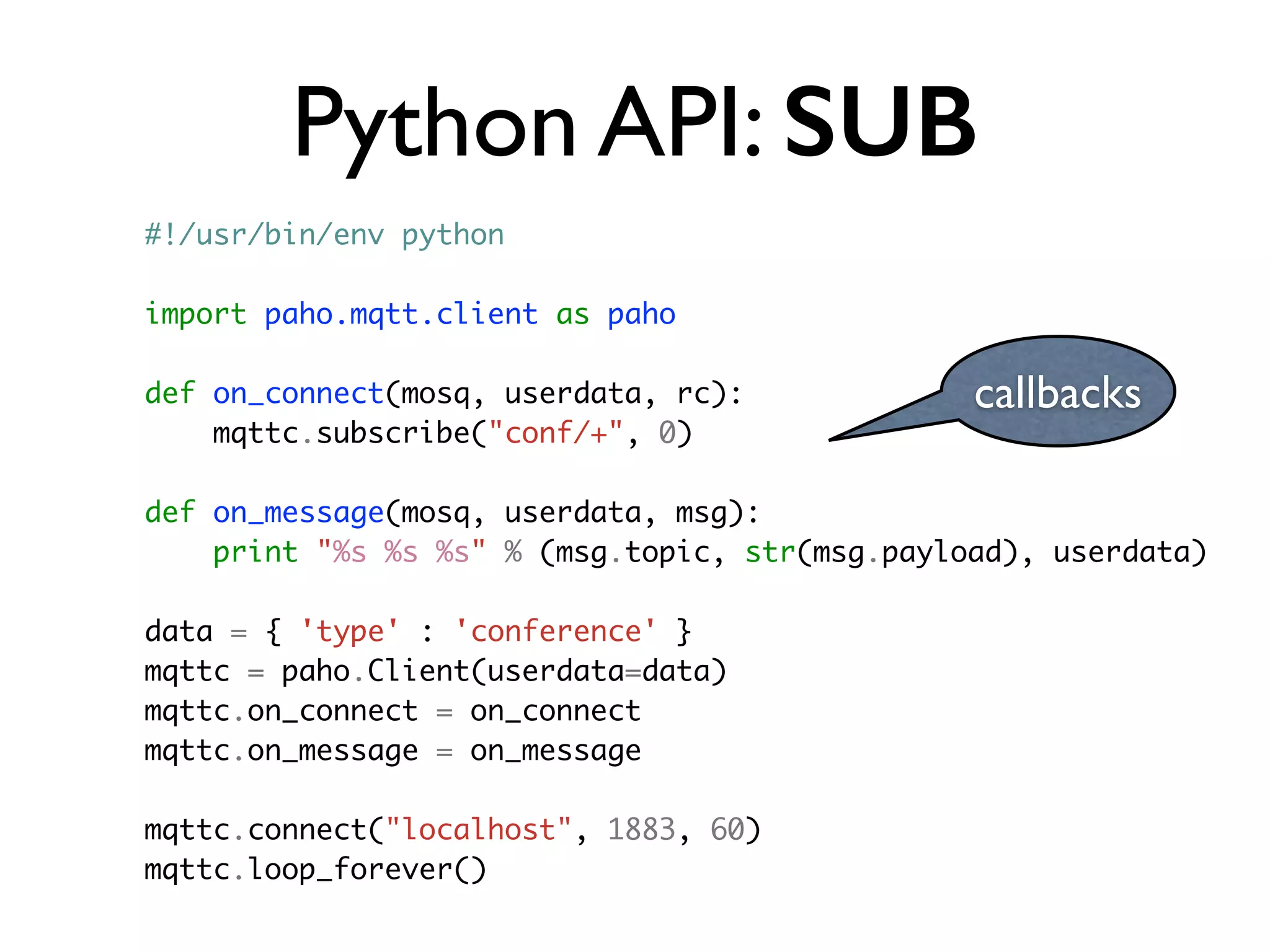 Python API: SUB 
callbacks 
#!/usr/bin/env python 
import paho.mqtt.client as paho 
def on_connect(mosq, userdata, rc): 
mqttc.subscribe("conf/+", 0) 
def on_message(mosq, userdata, msg): 
print "%s %s %s" % (msg.topic, str(msg.payload), userdata) 
data = { 'type' : 'conference' } 
mqttc = paho.Client(userdata=data) 
mqttc.on_connect = on_connect 
mqttc.on_message = on_message 
mqttc.connect("localhost", 1883, 60) 
mqttc.loop_forever() 
 
