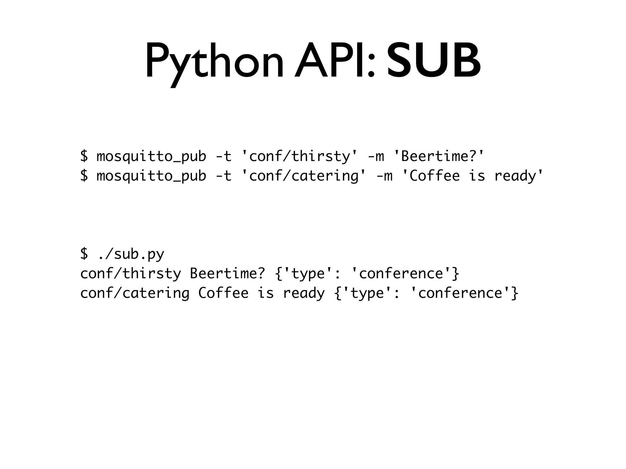 Python API: SUB 
$ mosquitto_pub -t 'conf/thirsty' -m 'Beertime?' 
$ mosquitto_pub -t 'conf/catering' -m 'Coffee is ready' 
$ ./sub.py 
conf/thirsty Beertime? {'type': 'conference'} 
conf/catering Coffee is ready {'type': 'conference'} 
 