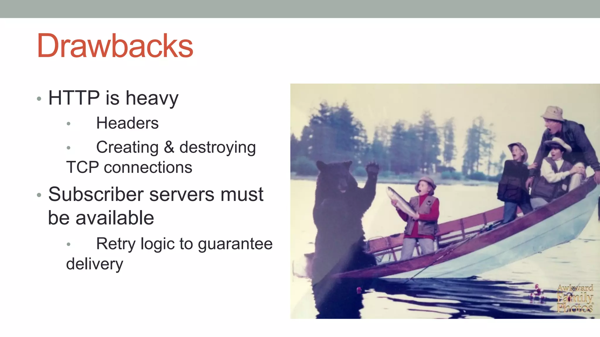 Drawbacks
•  HTTP is heavy
•  Headers
•  Creating & destroying
TCP connections
•  Subscriber servers must
be available
•  Retry logic to guarantee
delivery
 