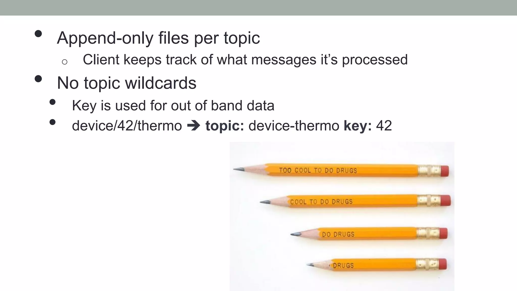 •  Append-only files per topic
o  Client keeps track of what messages it’s processed
•  No topic wildcards
•  Key is used for out of band data
•  device/42/thermo è topic: device-thermo key: 42
 