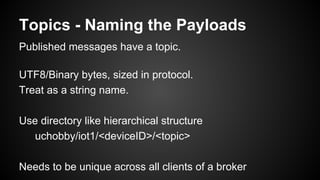 Topics - Naming the Payloads
Published messages have a topic.
UTF8/Binary bytes, sized in protocol.
Treat as a string name.
Use directory like hierarchical structure
uchobby/iot1/<deviceID>/<topic>
Needs to be unique across all clients of a broker
 
