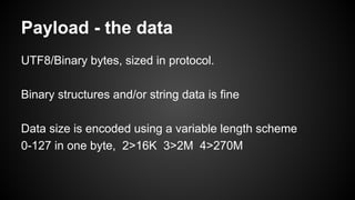Payload - the data
UTF8/Binary bytes, sized in protocol.
Binary structures and/or string data is fine
Data size is encoded using a variable length scheme
0-127 in one byte, 2>16K 3>2M 4>270M
 