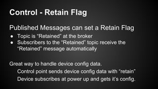 Control - Retain Flag
Published Messages can set a Retain Flag
● Topic is “Retained” at the broker
● Subscribers to the “Retained” topic receive the
“Retained” message automatically
Great way to handle device config data.
Control point sends device config data with “retain”
Device subscribes at power up and gets it’s config.
 