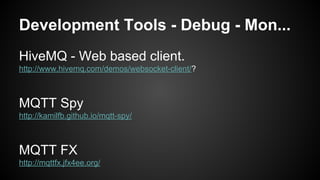 Development Tools - Debug - Mon...
HiveMQ - Web based client.
http://www.hivemq.com/demos/websocket-client/?
MQTT Spy
http://kamilfb.github.io/mqtt-spy/
MQTT FX
http://mqttfx.jfx4ee.org/
 