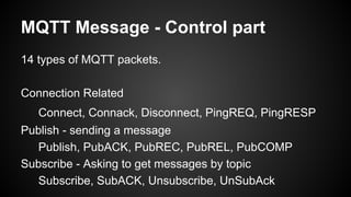 MQTT Message - Control part
14 types of MQTT packets.
Connection Related
Connect, Connack, Disconnect, PingREQ, PingRESP
Publish - sending a message
Publish, PubACK, PubREC, PubREL, PubCOMP
Subscribe - Asking to get messages by topic
Subscribe, SubACK, Unsubscribe, UnSubAck
 