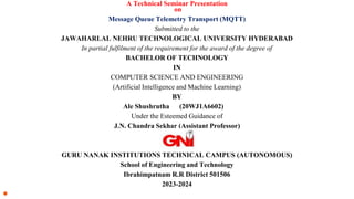 A Technical Seminar Presentation
on
Message Queue Telemetry Transport (MQTT)
Submitted to the
JAWAHARLAL NEHRU TECHNOLOGICAL UNIVERSITY HYDERABAD
In partial fulfilment of the requirement for the award of the degree of
BACHELOR OF TECHNOLOGY
IN
COMPUTER SCIENCE AND ENGINEERING
(Artificial Intelligence and Machine Learning)
BY
Ale Shushrutha (20WJ1A6602)
Under the Esteemed Guidance of
J.N. Chandra Sekhar (Assistant Professor)
GURU NANAK INSTITUTIONS TECHNICAL CAMPUS (AUTONOMOUS)
School of Engineering and Technology
Ibrahimpatnam R.R District 501506
2023-2024
●
 