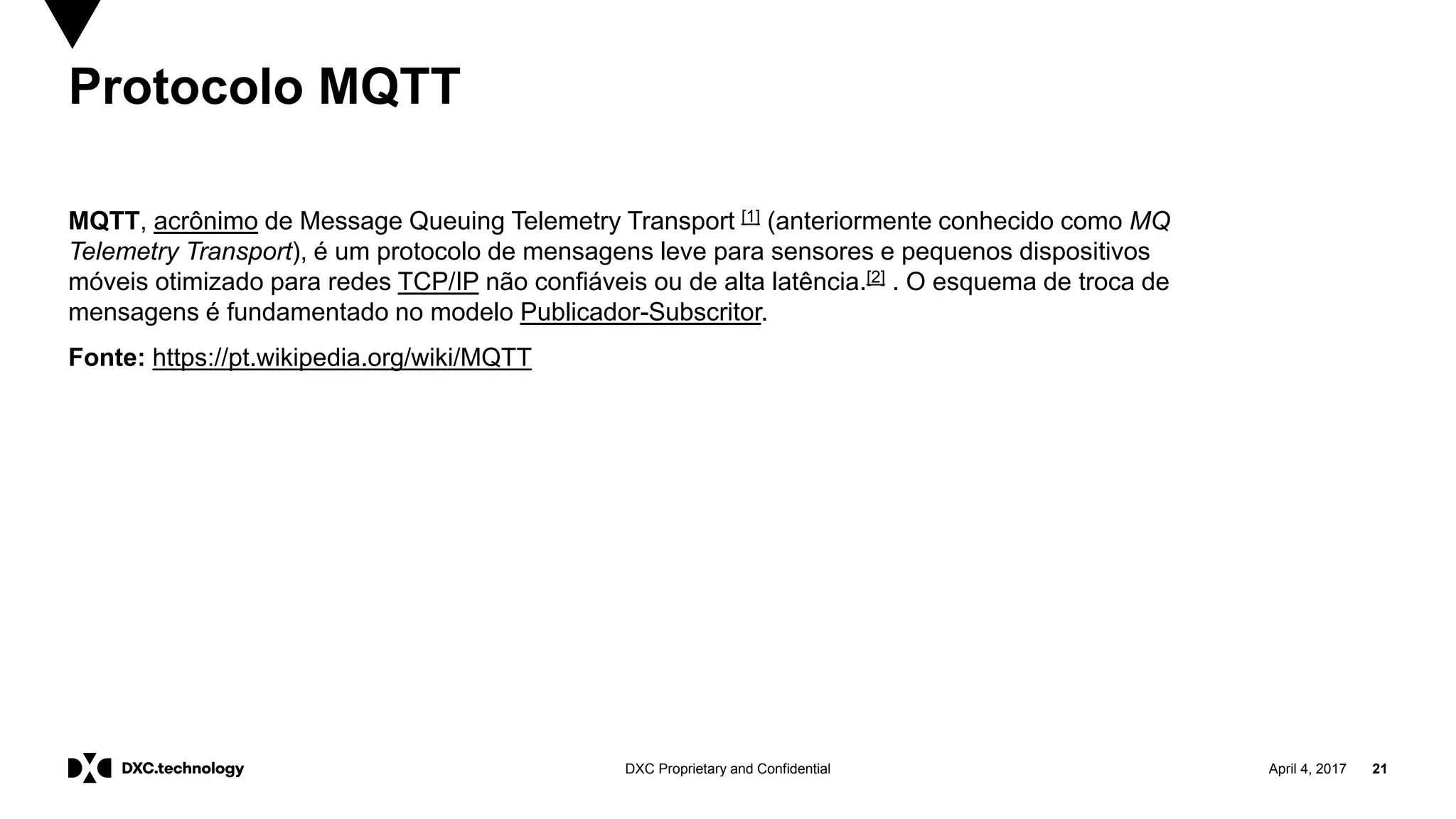 April 4, 2017 21DXC Proprietary and Confidential
Protocolo MQTT
MQTT, acrônimo de Message Queuing Telemetry Transport [1] (anteriormente conhecido como MQ
Telemetry Transport), é um protocolo de mensagens leve para sensores e pequenos dispositivos
móveis otimizado para redes TCP/IP não confiáveis ou de alta latência.[2] . O esquema de troca de
mensagens é fundamentado no modelo Publicador-Subscritor.
Fonte: https://pt.wikipedia.org/wiki/MQTT
 