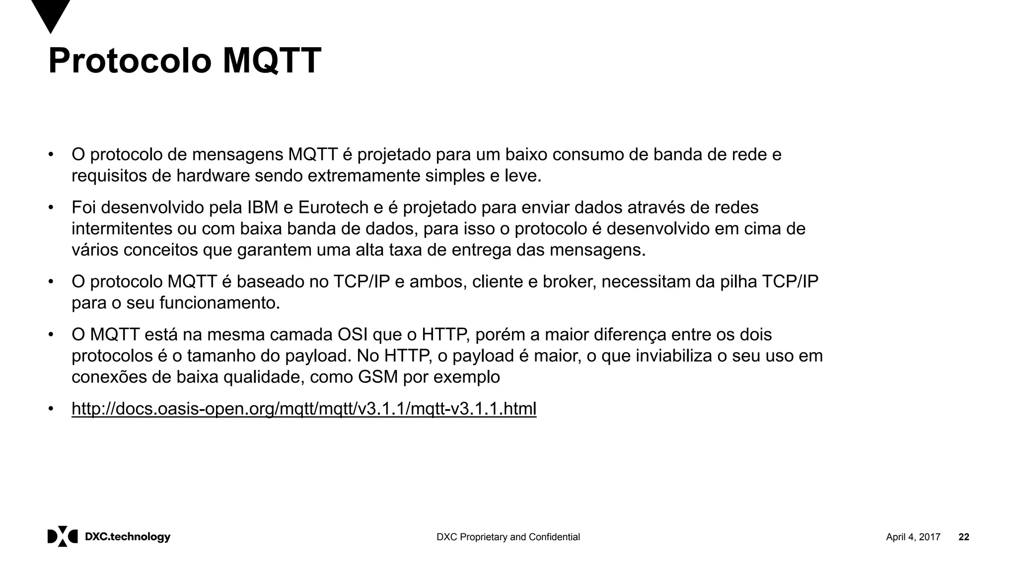 April 4, 2017 22DXC Proprietary and Confidential
Protocolo MQTT
• O protocolo de mensagens MQTT é projetado para um baixo consumo de banda de rede e
requisitos de hardware sendo extremamente simples e leve.
• Foi desenvolvido pela IBM e Eurotech e é projetado para enviar dados através de redes
intermitentes ou com baixa banda de dados, para isso o protocolo é desenvolvido em cima de
vários conceitos que garantem uma alta taxa de entrega das mensagens.
• O protocolo MQTT é baseado no TCP/IP e ambos, cliente e broker, necessitam da pilha TCP/IP
para o seu funcionamento.
• O MQTT está na mesma camada OSI que o HTTP, porém a maior diferença entre os dois
protocolos é o tamanho do payload. No HTTP, o payload é maior, o que inviabiliza o seu uso em
conexões de baixa qualidade, como GSM por exemplo
• http://docs.oasis-open.org/mqtt/mqtt/v3.1.1/mqtt-v3.1.1.html
 