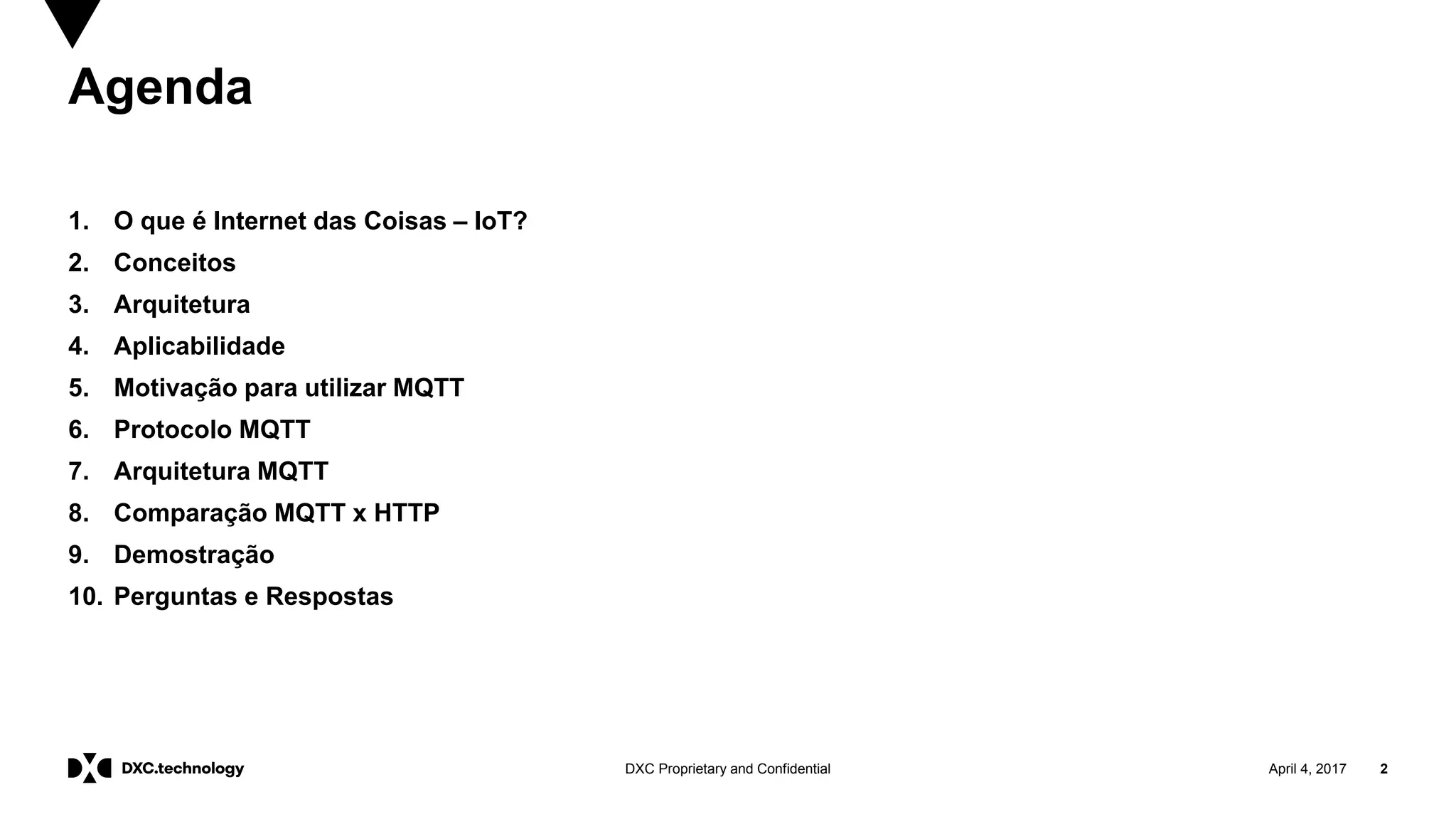 April 4, 2017 2DXC Proprietary and Confidential
Agenda
1. O que é Internet das Coisas – IoT?
2. Conceitos
3. Arquitetura
4. Aplicabilidade
5. Motivação para utilizar MQTT
6. Protocolo MQTT
7. Arquitetura MQTT
8. Comparação MQTT x HTTP
9. Demostração
10. Perguntas e Respostas
 