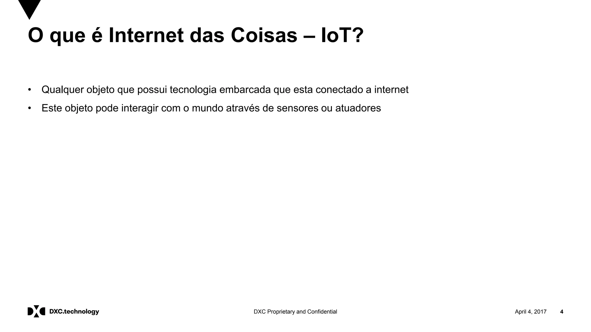 April 4, 2017 4DXC Proprietary and Confidential
O que é Internet das Coisas – IoT?
• Qualquer objeto que possui tecnologia embarcada que esta conectado a internet
• Este objeto pode interagir com o mundo através de sensores ou atuadores
 