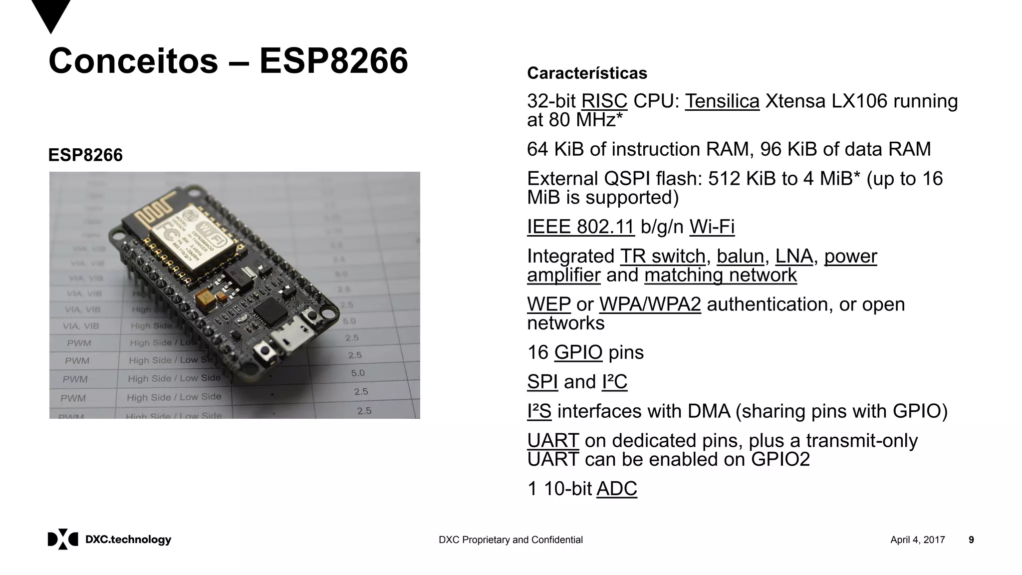 April 4, 2017 9DXC Proprietary and Confidential
Conceitos – ESP8266
ESP8266
Características
32-bit RISC CPU: Tensilica Xtensa LX106 running
at 80 MHz*
64 KiB of instruction RAM, 96 KiB of data RAM
External QSPI flash: 512 KiB to 4 MiB* (up to 16
MiB is supported)
IEEE 802.11 b/g/n Wi-Fi
Integrated TR switch, balun, LNA, power
amplifier and matching network
WEP or WPA/WPA2 authentication, or open
networks
16 GPIO pins
SPI and I²C
I²S interfaces with DMA (sharing pins with GPIO)
UART on dedicated pins, plus a transmit-only
UART can be enabled on GPIO2
1 10-bit ADC
 