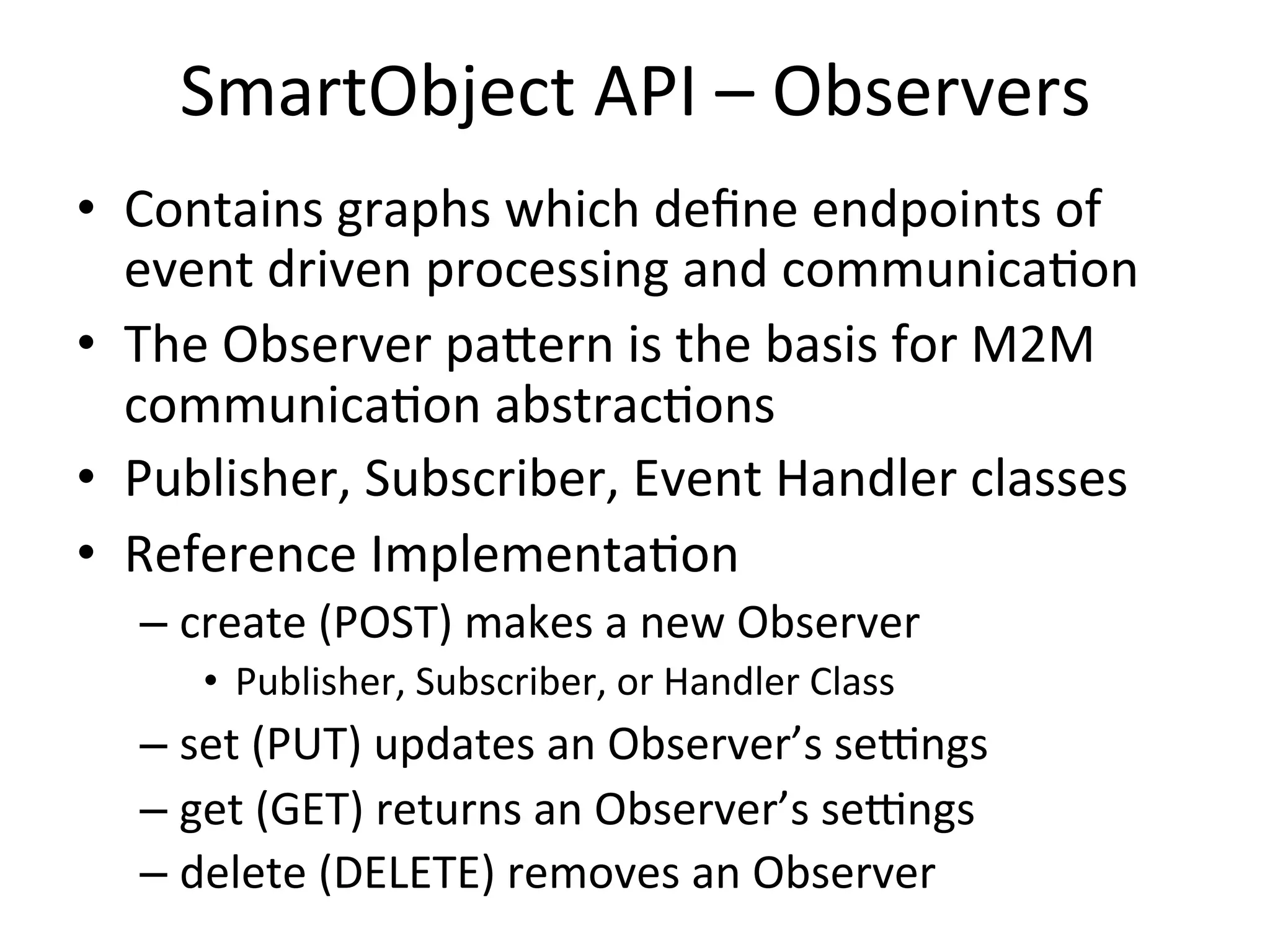 SmartObject	
  API	
  –	
  Observers	
  
•  Contains	
  graphs	
  which	
  deﬁne	
  endpoints	
  of	
  
event	
  driven	
  processing	
  and	
  communicaBon	
  
•  The	
  Observer	
  paTern	
  is	
  the	
  basis	
  for	
  M2M	
  
communicaBon	
  abstracBons	
  
•  Publisher,	
  Subscriber,	
  Event	
  Handler	
  classes	
  
•  Reference	
  ImplementaBon	
  
– create	
  (POST)	
  makes	
  a	
  new	
  Observer	
  	
  
•  Publisher,	
  Subscriber,	
  or	
  Handler	
  Class	
  
– set	
  (PUT)	
  updates	
  an	
  Observer’s	
  seZngs	
  
– get	
  (GET)	
  returns	
  an	
  Observer’s	
  seZngs	
  
– delete	
  (DELETE)	
  removes	
  an	
  Observer	
  
 