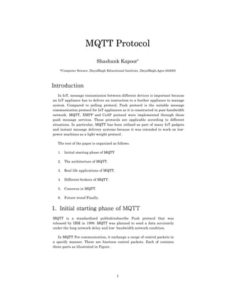 1
MQTT Protocol
Shashank Kapoor*
*Computer Science ,DayalBagh Educational Institute ,DayalBagh,Agra-282005
Introduction
In IoT, message transmission between different devices is important because
an IoT appliance has to deliver an instruction to a further appliance to manage
system. Compared to polling protocol, Push protocol is the suitable message
communication protocol for IoT appliances as it is constructed in poor bandwidth
network. MQTT, XMPP and CoAP protocol were implemented through these
push message services. These protocols are applicable according to different
situations. In particular, MQTT has been utilized as part of many IoT gadgets
and instant message delivery systems because it was intended to work on low-
power machines as a light-weight protocol .
The rest of the paper is organized as follows.
1. Initial starting phase of MQTT
2. The architecture of MQTT.
3. Real life applications of MQTT.
4. Different brokers of MQTT.
5. Concerns in MQTT.
6. Future trend Finally.
1. Initial starting phase of MQTT
MQTT is a standardized publish/subscribe Push protocol that was
released by IBM in 1999. MQTT was planned to send a data accurately
under the long network delay and low- bandwidth network condition.
In MQTT For communication, it exchange a range of control packets in
a specify manner. There are fourteen control packets. Each of contains
three parts as illustrated in Figure .
 
